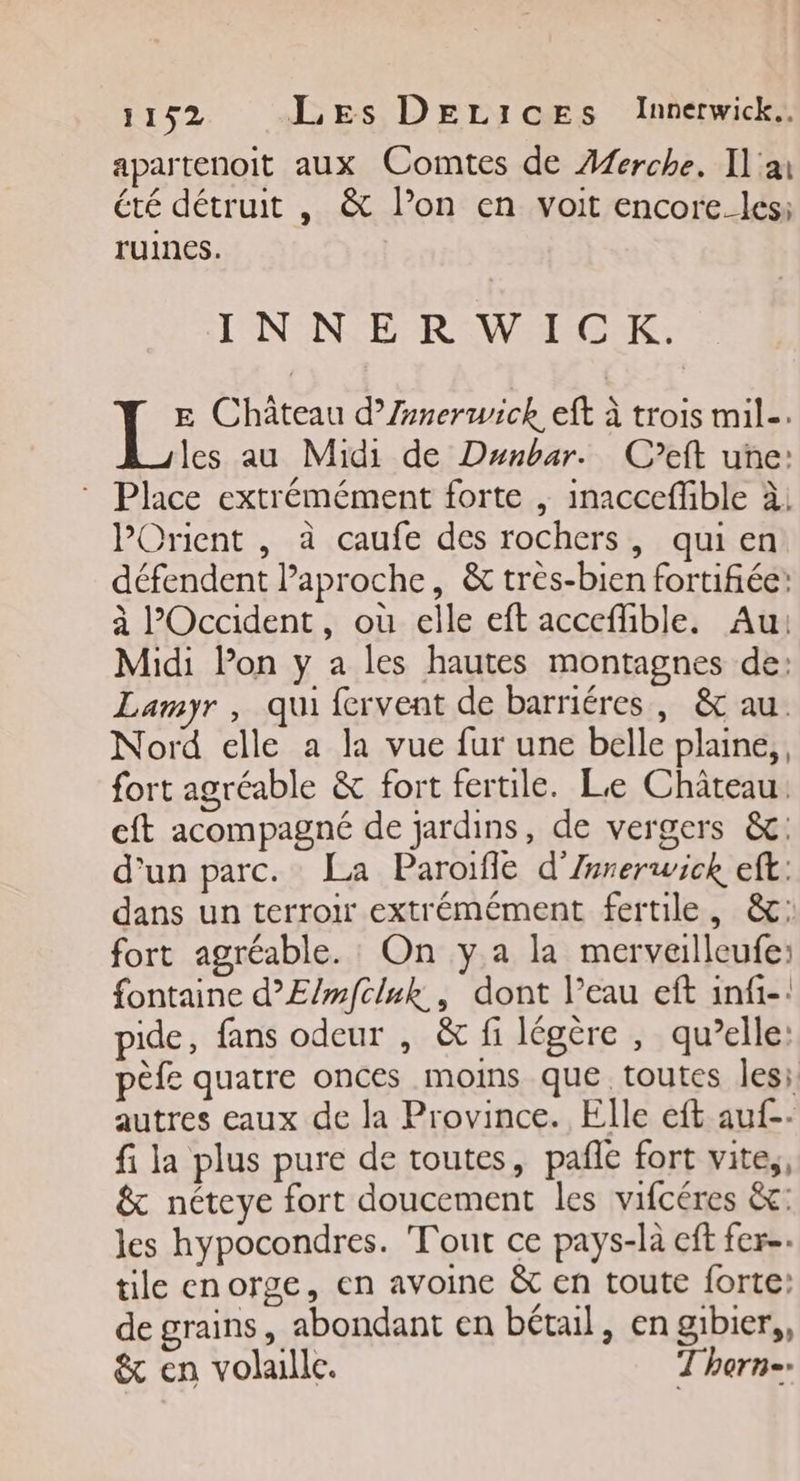apartenoit aux Comtes de Aferche. Il'ai été détruit , &amp; l’on en voit encore. les: ruines. INNERWICK. E Château d’Zrnerwick eft à trois mil. les au Midi de Dunbar. C’eft une: * Place extrémément forte , inacceffible à. l'Orient , à caufe des rochers, quien défendent laproche, &amp; très-bien fortifiée: à l'Occident, où elle eft acceflible. Au: Midi lon y a les hautes montagnes de: Lamyr, qui fervent de barriéres, &amp; au. Nord elle a la vue fur une belle plane, fort agréable &amp; fort fertile. Le Château: eft acompagné de jardins, de vergers &amp;: d’un parc. La Paroïfle d’Zsrerwick eft: dans un terroir extrémément fertile, &amp;: fort agréable. On y a la merveilleufe: fontaine d’E/mfcluk., dont l’eau eft infi-: pide, fans odeur , &amp; fi légère , qu’elle: pèfe quatre onces moins que toutes les. autres eaux de la Province. Elle eft auf-- fi la plus pure de toutes, pañle fort vite,, &amp; néteye fort doucement les vifcéres &amp;c: les hypocondres. Tout ce pays-là eft fer-. tile enorge, en avoine &amp; en toute forte: de grains, abondant en bétail, en gibier,, &amp; en volaille. Thorn-