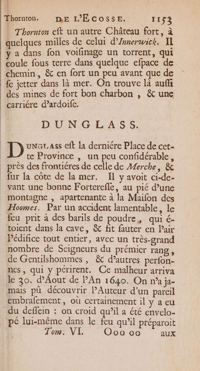 … Thornton eft un autre Château fort, à quelques milles de celui d’Znnerwick. X1 y a dans fon voifinage un torrent, qui coule fous terre dans quelque efpace de chemin, &amp; en fort un peu avant que de fe jetter dans là mer. On trouve là aufli des mines de fort bon charbon , &amp; une carriére d’ardoife. DUNGLASS. D UNGLAss ft la derniére Place de cet te Province , un peu confidérable, près des frontiéres de celle de A£erche, &amp; fur la côte de la mer. Il y avoit ci-de- vant une bonne Fo:iterefle, au pié d’une montagne , apartenante à la Maifon des Hoomes. Par un accident lamentable, le feu prit à des barils de poudre, qui é- toient dans la cave, &amp; fit fauter en Pair Pédifice tout entier, avec un très-grand nombre de Seigneurs du prémier rang, de Gentilshommes , &amp; d’autres perfon- nes, qui y périrent. Ce malheur arriva le 30. d’Aout de PAn 1640. On n’a ja- mais pü découvrir l’Auteur d’un pareil embrafement, où certainement il y aeu du deflein : on croid qu’il a été envelo- _ pé lui-même dans le Fe qu’il préparoit | Tom. VI. Oo 00 aux