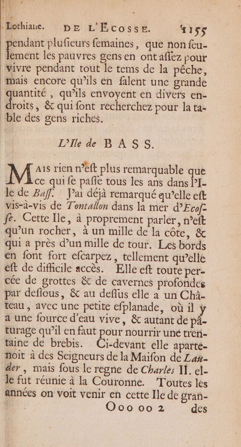 D Lothiaue. DE L'Ecosse. “155 pendant plufieurs femaines, que nonieu- lement les pauvres gens en ontaflez pour vivre pendant tout le tems de la pêche, mais encore qu’ils en falent une grande quantité , qu’ils envoyent en divers en- droits, &amp; qui font recherchez pour la ta- ble des gens riches. DS | L'Ile de BASS. M ais rien n’eft plus remarquable que LŸ Bce quife pañle tous les ans dans l’I- le de 247. J'ai déjà remarqué qu’elle eft vis-à-vis de Tontallon dans la mer d’Evofc fe. Certe Ile, à proprement parler, n°eft qu'un rocher, à un mille de la côte, &amp; qui a près d’un mule de tour. Les bords en font fort efcarpez, tellement qu’elle ft de difhicile accès. Elle eft toute per- cée de grottes &amp; de cavernes profondes par deflcus, &amp; au deflus elle a un Chà- teau , avec une petite efplanade, où il a une fource d'eau vive, &amp; autant de pä- turage qu’il en faut pour nourrir uné trer- tune de brebis. Ci-devant elle aparte. noit à des Scigneurs de la Maifon de Lax- der , mais fous le regne de Charles I. el- le fut réunie à la Couronne. Toutes les années on voit venir en cette Île de gran-