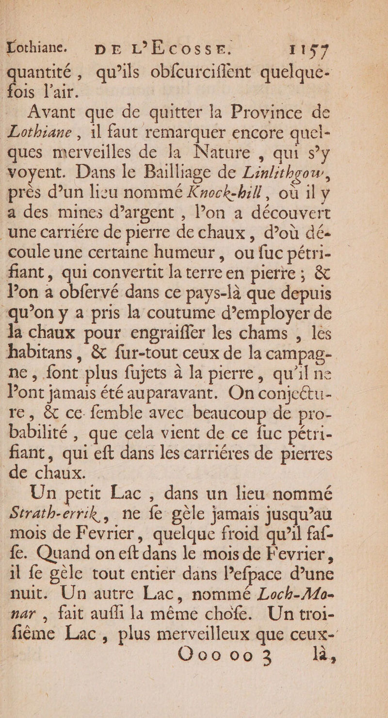 quantité, qu’ils obfcurcifient quelque- fois l'air. Avant que de quitter la Province de Lothiane , 11 faut remarquer encore quel- ques merveilles de la Nature , qui s’y voyent. Dans le Balliage de Linlithgow, près d’un lisu nommé Krock-hill, où il y a des mines d’argent , l’on a découvert une carriére de pierre de chaux, d’où dé- coule une certaine humeur, ou fuc pétri- fiant, qui convertit la terre en pierre ; &amp; Pon a obfervé dans ce pays-là que depuis qu’on y a pris la coutume d’employer de l chaux pour engraifler les chams , les habitans, &amp; fur-tout ceux de la campag- ne , font plus fujets à la pierre, qu'il ne Pont jamais été auparavant. On conjeétu- re, &amp; ce femble avec beaucoup de pro- babilité , que cela vient de ce fuc pétri- fiant, qui eft dans les carriéres de pierres de chaux. Un petit Lac , dans un lieu nommé Strath-err:k,, ne fe gèle jamais jusqu’au mois de Fevrier, quelque froid qu’il faf- fe. Quand on eft dans le mois de Fevrier, il fe géle tout entier dans l’efpace d’une nuit. Un autre Lac, nommé Loch-Mo- nar , fait auf la même chofe. Un troi- fiême Lac, plus merveilleux que ceux- | Ooo oo 3 Ra,