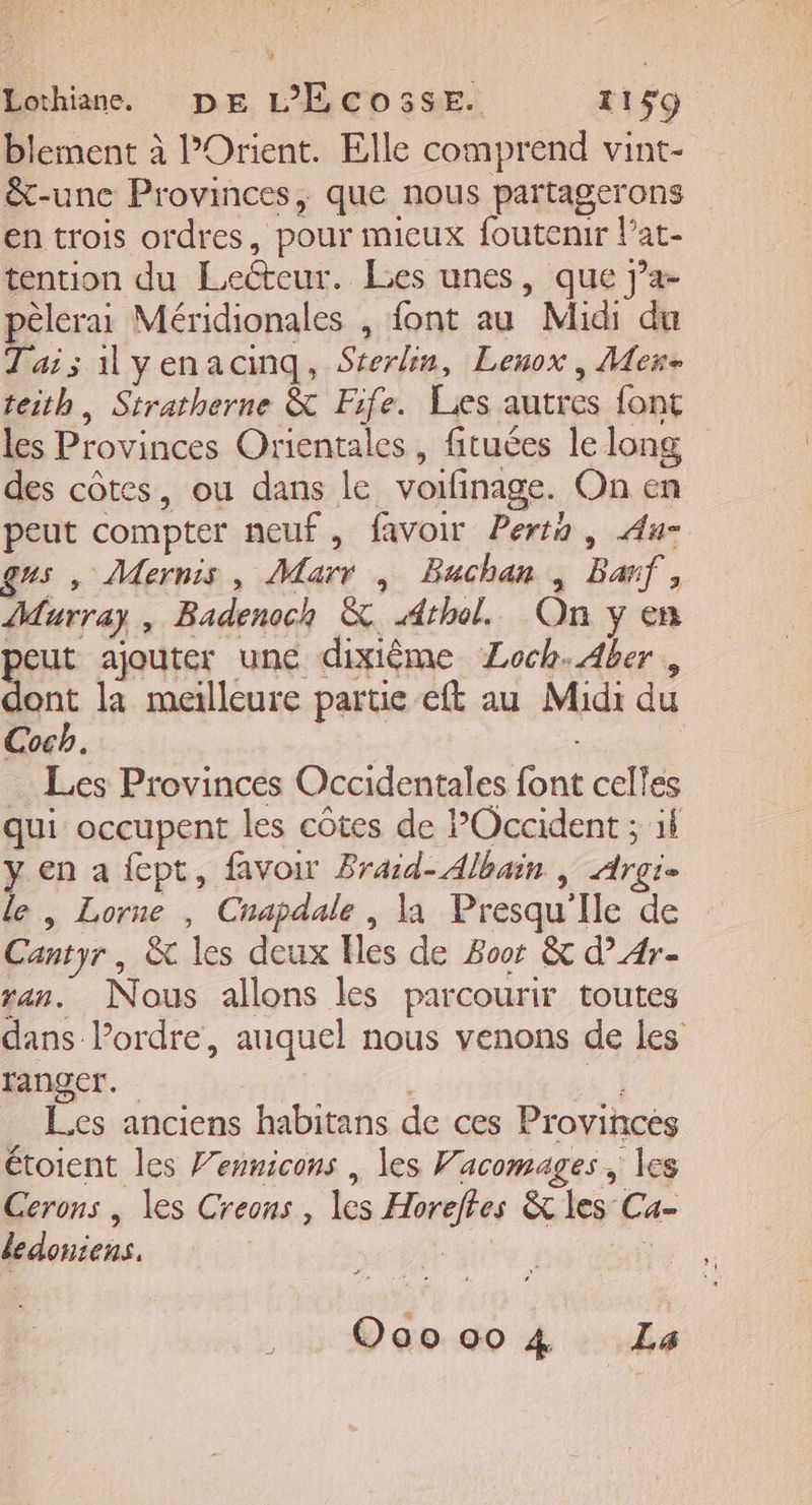 blement à l'Orient. Elle comprend vint- &amp;-unc Provinces, que nous partagerons en trois ordres, pour mieux foutenir l’at- tention du Lecteur. Les unes, que j’a- pêlerai Méridionales , font au Midi du Tais ilyenacinq, Séerlin, Lenox , Mex- teith, Stratherne &amp; Fife. Lies autres font les Provinces Orientales, fituées le long des côtes, ou dans le voifinage. On en peut compter neuf, favoir Perto , Au gus , Mernis, Marr , Buchan , Ban, Murray, Badenoch &amp; Athol. On y en peut ajouter une dixième Loch. Aber , D la meilleure partie eft au Midi du Cocb. | … Les Provinces Occidentales font celles qui occupent les côtes de Occident ; il y en a {ept, favoir Braid- Albain | Argi- le , Lorne , Cnapdale , la Presqu'Ile de Cantyr, &amp; les deux Iles de Boor &amp; d’A4r- ran. Nous allons les parcourir toutes dans l’ordre, auquel nous venons de les ranger. in Les anciens habitans de ces Provinces étoient les Vennicons | les Vacomages, les Cerons , les Creons , les Horeftes &amp; les Ca- dedoniens. : pre | O00004 La