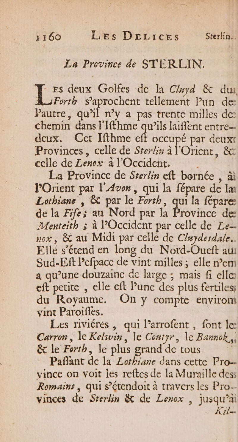 La Province de STERLIN. Le deux Golfes de la Cyd &amp; dur A_;Forth S’aprochent tellement Pun de: Pautre, qu’il n’y a pas trente milles de: chemin dans l'Ifthme qu’ils lent entre-- deux. Cet Ifthme eft occupé par deux: Provinces, celle de Sterlin à l'Orient, &amp; celle de Lenox à l'Occident. La Province de Srerlin eft bornée , à POrient par l'Avon, qui la fépare de la: Lothiane | &amp; par le Forth, qui la fépare de la Fifes au Nord par la Province de: Menteith 3 à POccident par celle de Le ox, &amp; au Midi par celle de Cluydesdale.. Elle s'étend en long du Nord-Oueft au Sud-Eit l’efpace de vint milles ; elle n’em a qu’une douzaine de large ; mais fi elle: eft petite , elle eft Pune des plus fertiles; du Royaume. On y compte envirom vint Paroifles. Les riviéres , qui l’arrofent , font le: Carron, le Kelwin, le Contyr, le Bannok., &amp; le Forth, le plus grand de tous. Pañflant de la ZLothsane dans cette Pro-- vince on voit jes reftes de la Muraille des Romains, qui s’étendoit à travers les Pro-- vinces de Srerlin &amp; de Lenox , jusqu’à