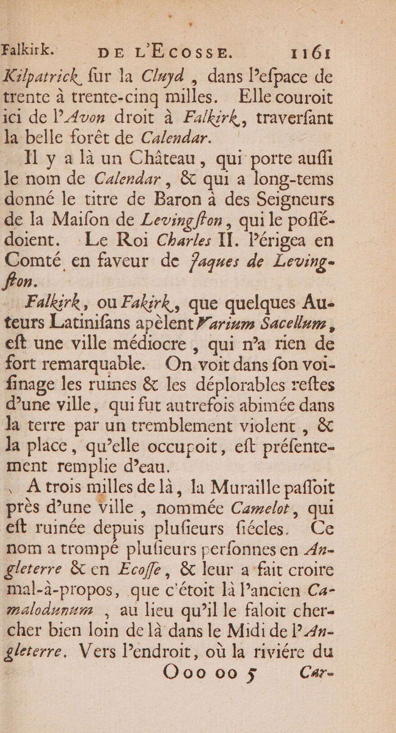 Falkirk. DE L'Ecosse. 1161 Kilpatrick, far la Cluyd , dans Pefpace de trente à trente-cinq mulles. Elle couroit ic1 de Avon droit à Fa/kirk, traverfant la belle forêt de Calendar. * Xl y a là un Château, qui porte auffi le nom de Calendar | &amp; qui a long-tems donné le titre de Baron à des Seigneurs de Ia Maifon de Leving fon, qui le pofé- doient. Le Roi Charles IT. Périgea en | 2 en faveur de 7aques de Leving- fon. : Falkirk, ou Fakirk, que quelques Au- teurs Latinifans apèlent Farim Sacelum, eft une ville médiocre , qui n’a rien de fort remarquable. On voit dans fon voi- finage les ruines &amp; les déplorables reftes dune ville, qui fut autrefois abimée dans Ja terre par un tremblement violent , &amp; Ja place, qu’elle occupoit, eft préfente- ment remplie d’eau. \ À trois nulles delà, la Muraille pañoit près d’une ville , nommée Cæwelot, qui eft ruinée depuis plufieurs fiécles. Ce nom a trompé plufieurs perfonnes en 4#- gleterre &amp; en Ecoffle, &amp; leur a fait croire mal-à-propos, que c'étoit là l’ancien Ca- malodunum | au lieu qu’il le faloit cher- cher bien loin de là dans le Midi de l4#- gleterre. Vers Pendroit, où la riviére du