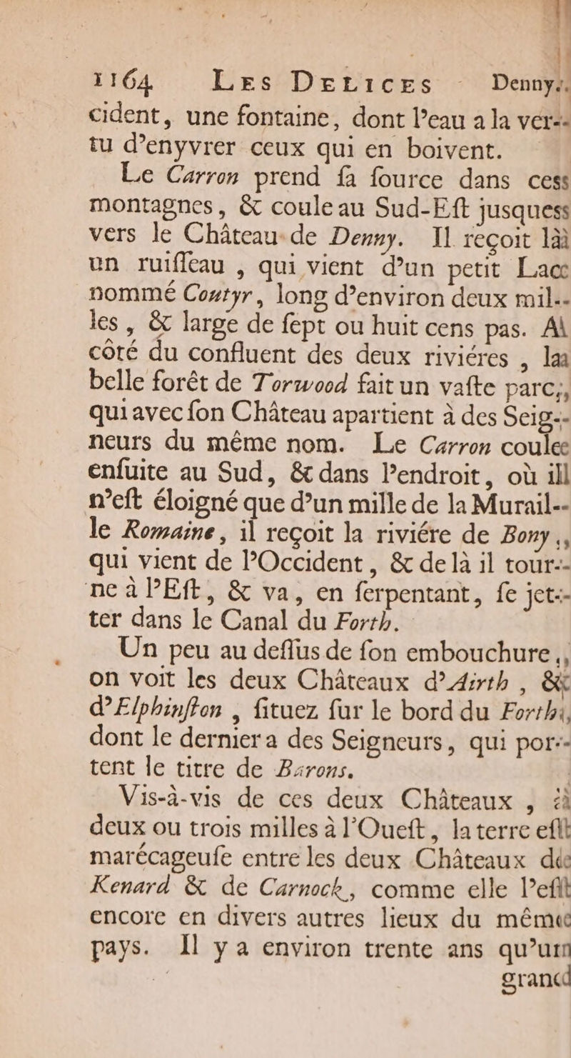 | l 1164 Les DELicEes Denny# cident, une fontaine, dont l’eau a la ver: tu d’enyvrer ceux qui en boivent. Le Carron prend fi fource dans cess montagnes, &amp; coule au Sud-Eft jusquess vers le Château de Demny. Il reçoit là un ruifleau , qui vient d’un petit Lac nommé Costyr, long d'environ deux mil.- les , &amp; large de fept ou huit cens pas. Al côté du confluent des deux riviéres , læ belle forêt de Torwocd faitun vafte parc, qui avec fon Château apartient à des Seige- neurs du même nom. Le Carron coulee enfuite au Sud, &amp; dans Pendroit, où ill n’eft éloigné que d’un mille de la Murail-- le Romaine, il reçoit la riviére de Bony,, qui vient de POccident, &amp; de là il tour:- ne à PES, &amp; va, en ferpentant, fe jet-- ter dans le Canal du Forth. Un peu au deflus de fon embouchure, on voit les deux Châteaux d’4irth , &amp; dElphinfton | fituez fur le bord du Forthx, dont le dernier a des Seigneurs, qui por:- tent le titre de Barons. | Vis-à-vis de ces deux Châteaux , à deux ou trois milles à l'Ouett, la terre eflt marécageufe entre les deux Châteaux die Kenard &amp; de Carnock, comme elle l’efit encore en divers autres lieux du même pays. Îl y a environ trente ans qu’un grancd