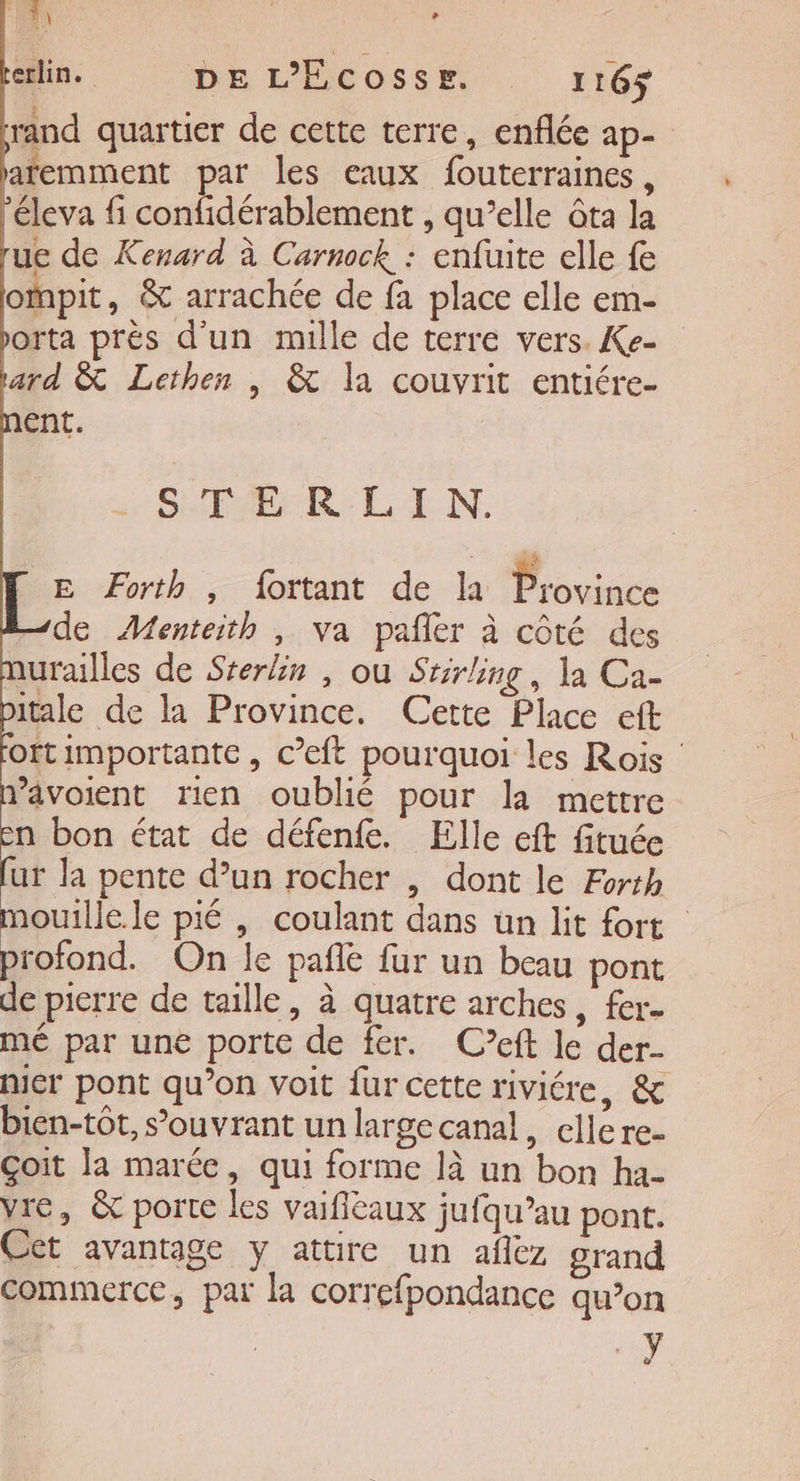 FA ein. DE L’ECOSSE. 116$ rand quartier de cette terre, enflée ap- afemment par les eaux fouterraines, éleva fi confidérablement , qu’elle ôta la ue de Kenard à Carnock : enfuite elle fe ompit, &amp; arrachée de fa place elle em- orta près d'un mille de terre vers. Ke- ard &amp; Lethen | &amp; la couvrit entiére- ent. STERLIN. E ÆForth , fortant de la Province 1de Menteith , va pañler à côté des urailles de Srerlin , où Stirling, la Ca- itale de la Province. Cette Place eft oftimportante, c’eft pourquoi les Rois ’âvoient rien oublié pour la mettre n bon état de défenfe. Elle eft fituée ut la pente d’un rocher , dont le Forth aouille.le pié | coulant dans un lit fort profond. On le pañlé fur un beau pont de pierre de taille, à quatre arches, fer. mé par une porte de fer. C’eft le der- nicr pont qu’on voit fur cette riviére, &amp; bien-tôt, s’ouvrant un large canal, cllere- Goit la marée, qui forme là un bon ha- vie, &amp; porte les vaifiéaux jufqu’au pont. Cet avantage y attire un aflez grand commerce, par la correfpondance qu’on +