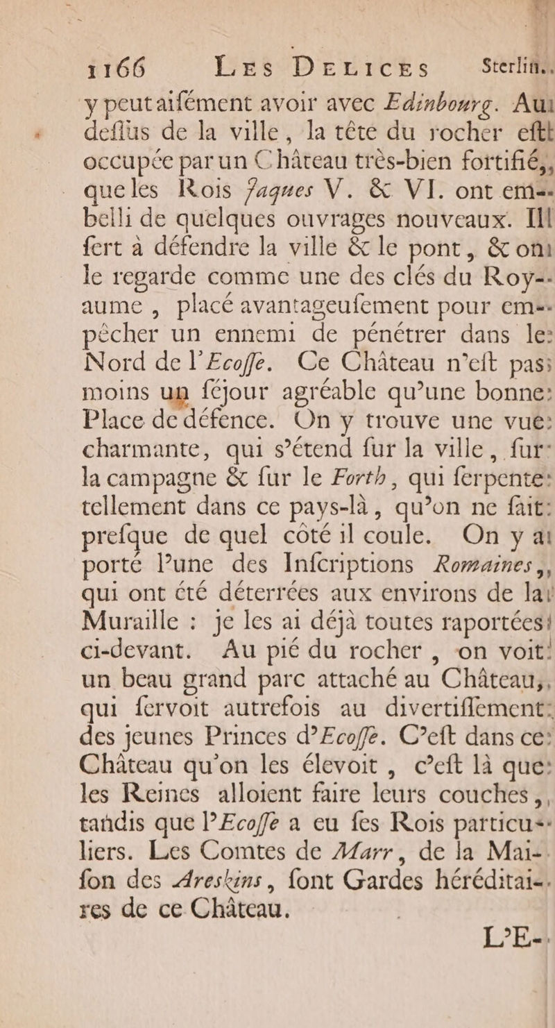 }. 1166 Les DEeLices Sterliix y peutaifément avoir avec Edinbourg. Au deflus de la ville, la tête du rocher eftt occupée par un Château très-bien fortifié, queles Rois Jagnes V. &amp; VI. ont em: belli de quelques ouvrages nouveaux. Il fert a défendre la ville &amp; le pont, &amp; om le regarde comme une des clés du Roy-- aume , placé avantageufement pour eme. pècher un ennemi de pénétrer dans le: Nord de l’Ecofe. Ce Château n’eit pas: moins un {jour agréable qu’une bonne: Place de défence. On y trouve une vue: charmante, qui s’étend fur la ville, fur: la campagne &amp; fur le Forth, qui ferpente: tellement dans ce pays-là, qu’on ne füit: prefque de quel côté 1l coule. On y ai porté l’une des Infcriptions Romaines,, qui ont été déterrées aux environs de lar Muraille : je les ai déjà toutes raportées! ci-devant. Au pié du rocher , on voit: un beau grand parc attaché au Château, qui fervoit autrefois au divertiflement: des jeunes Princes d’Ecoffle. C’eft dans ce’ Château qu'on les élevoit , ceft là que: les Reines alloient faire leurs couches, tandis que l’Ecoffe a eu fes Rois particu+» liers. Les Comtes de Afarr, de la Mai. fon des Areskins, font Gardes héréditai-. res de ce Château. L’E-.