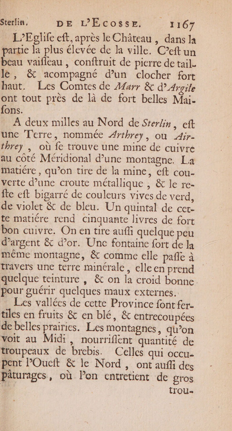 L'Eglife eft, après le Château , dans la partie la plus élevée de la ville. Ceftun beau vafleau , conftruit de pierre de tail. lè, &amp; acompagné d’un clocher fort haut. Les Comtes de Afarr &amp; dArgile ont tout près de là de fort belles Mai- fons. À deux milles au Nord de Sterlin, eft une Terre, nommée Arthrey, où Air- threy , où fe trouve une mine de cuivre au côté Méridional d’une montagne. La matiére, qu’on tire de la mine, eft cou- verte d’une croute métallique , &amp; le re- fie eft bigarré de couleurs vives de verd, de violet &amp; de bleu. Un quintal de cer- te matiére rend cinquante livres de fort bon cuivre. On en tire auffi quelque peu d'argent &amp; d’or. Une fontaine fort de la même montagne, &amp; comme elle pañle à travers une terre minérale, elleen prend quelque teinture , &amp; on la croid bonne. pour guérir quelques maux externes. Les vallées de cette Province font fer tiles en fruits &amp; en blé, &amp; entrecoupées de belles prairies. Les montagnes, qu’on voit au Midi, nourriflent quantité de troupeaux de brebis. Celles qui occu- pent POucit &amp; le Nord , ont auffi des Päturages, où Pon entretient de gros trou