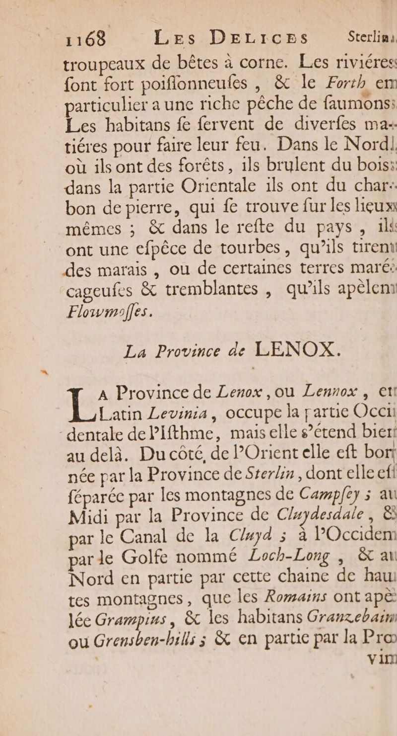troupeaux de bêtes à corne. Les riviéres font fort poiflonneutes , &amp; le Forrh em particulier a une riche pêche de faumons: Les habitans fe fervent de diverfes ma+ tiéres pour faire leur feu. Dans le Nord! où ils ont des forêts, 1ls brulent du bois: dans la partie Orientale ils ont du char: bon de pierre, qui fe trouve fur les lieux mêmes ; &amp; dans le refte du pays, 1l&amp; ont une efpêce de tourbes, qu’ils tirent des marais , ou de certaines terres maré: cageufes &amp; tremblantes , qu’ils apèlem Flowmoes. La Province de LENOX. A Province de Lenox ,ou Lennox , et! Latin Levinia, occupe la partie Occi -dentale dePifthme, mais elle s’ étend biert au delà. Du côté, de Orient elle eft bort née par la Province de Sterlin, dont elle ef féparéc par les montagnes de Campey 3 au Midi par la Province de Cluyaesdale, à par le Canal de la Cluyd 5 à POccidem par de Golte nommé Loch-Long | &amp; at Nord en partie par cette chaine de hau: tes montagnes, que les Romarns ont apè lée Grampius, &amp; les habitans Granzebaim ou Grensben-bills ; &amp; en part par la Pro | vin