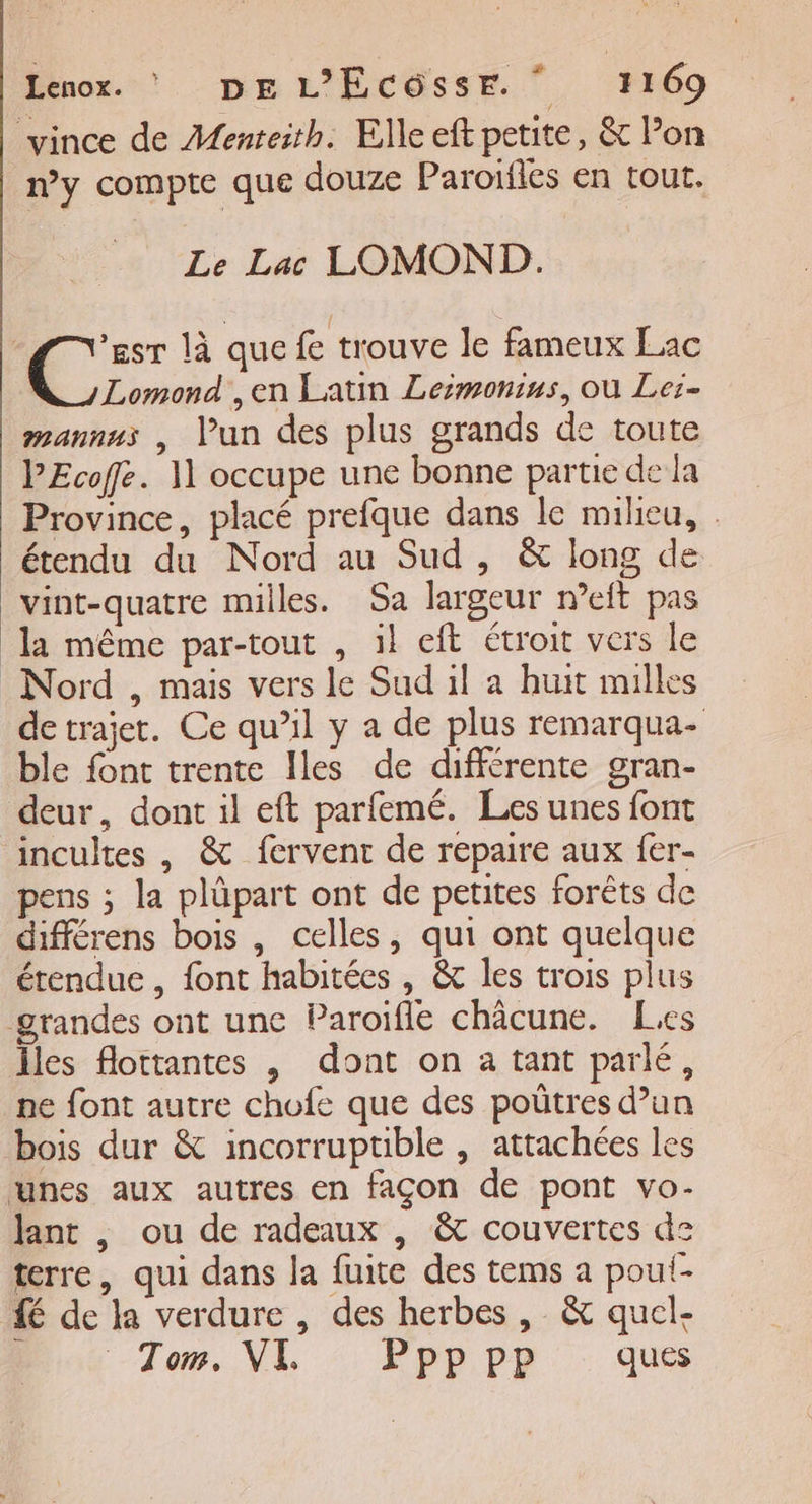 vince de Menteith. Elle eft petite, &amp; lon ny compte que douze Paroifles en tout. Le Lac LOMOND. ’esr là que fe trouve le fameux Lac Lomond ,en Latin Leiëmonius, où Lei- mannus , lPun des plus grands de toute PEcofe. 11 occupe une bonne partie de la Province, placé prefque dans le milieu, étendu du Nord au Sud, &amp; long de vint-quatre milles. Sa largeur n’eit pas la même par-tout , il eft étroit vers le Nord , mais vers le Sud il a huit milles de trajet. Ce qu’il y a de plus remarqua- ble font trente Iles de différente gran- deur, dont il eft parfemé. Les unes font incultes , &amp; fervent de repaire aux fer- pens ; la plûpart ont de petites forêts de différens bois , celles, qui ont quelque étendue, font habitées , &amp; les trois plus grandes ont une Paroifle châcune. Lies Îles flottantes , dont on a tant parlé, ne font autre chofe que des poûtres d’un bois dur &amp; incorruptible , attachées les unes aux autres en façon de pont vo- lant , ou de radeaux , &amp; couvertes de terre, qui dans la fuite des tems a poul- fé de la verdure , des herbes, &amp; quel- Tom. VE : Ppp pr ques