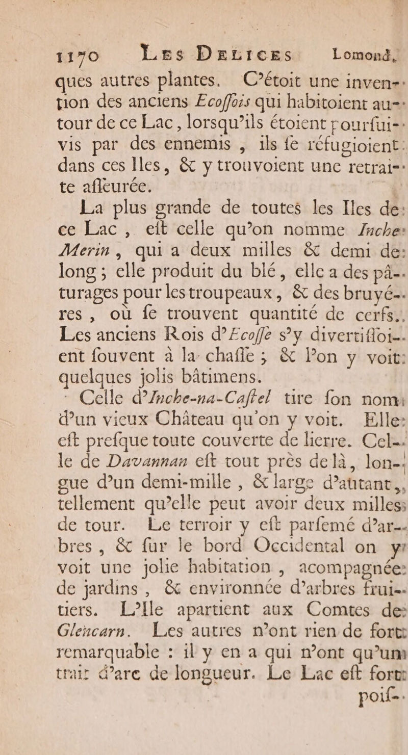ques autres plantes. C’étoit une inven-. tion des anciens Ecoffois qui habitoient au-- tour de ce Lac, lorsqu'ils étoient rourfui-: vis par des ennemis , 1ls fe réfugioient: dans ces Iles, &amp; y trouvoient une retrai- te afleurée. T4 La plus grande de toutes les Iles de: ce Lac, eit celle qu’on nomme Zche: Merin, qui a deux milles &amp; demi de: long ; elle produit du blé, elle a des pA. turages pour lestroupeaux, &amp; des bruyé. res, où fe trouvent quantité de cerfs., Les anciens Rois d’Ecoffe sy divertifloi… ent fouvent à la chafle ; &amp; lon y voit: quelques jolis bâtimens. * Celle d’Znche-na-Caffel tire fon nom dun vieux Château qu'on y voit. Elle: eft prefque toute couverte de lierre. Cel-: le de Davannan cit tout près delà, lon-. gue d’un denu-mille , &amp; large d’atanc,, tellement qu’elle peut avoir deux milles: de tour. Le terroir y cft parfemé d’ar bres , &amp; fur le bord Occidental on yr voit une jolie habitation | acompagnée: de jardins, &amp; environnée d’arbres frui-- tiers. [Ile apartient aux Comtes de: Glencarn. Les autres n’ont rien de fortt remarquable : il y en a qui mont qu’um trait d'arc de longueur. Le Lac eft fort poif-.