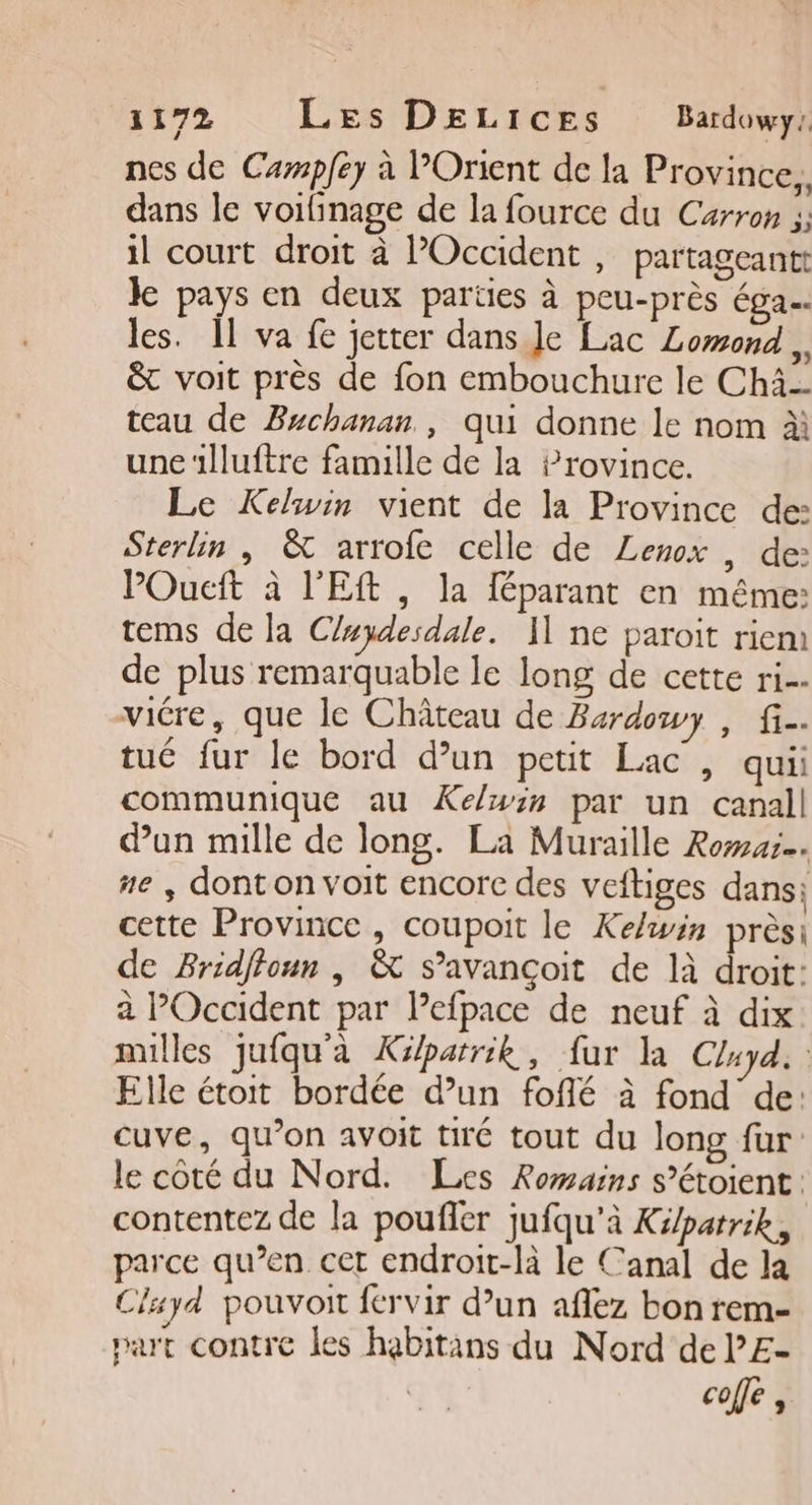 11792 Les DELICES Bardowy: nes de Campfey à l’Orient de la Province, dans le voifinage de la fource du Carron ;; il court droit à POccident , partageantt ke pays en deux parties à peu-près éga…. les. 11 va fe jeter dans Je Lac Lomond &amp; voit près de fon embouchure le Chi teau de Brchanan., qui donne le nom à une‘lluftre famille de la Province. Le Keluwin vient de la Province de: Sterlin | &amp; arrofc celle de Lenox , de: POucft à l'Eft, la féparant en même: tems de la C/ydesdale. 11 ne paroit riem de plus remarquable le long de cette ri viére, que le Château de Bardowy , fi. tué fur le bord d’un petit Lac , qui: communique au Kelwin par un canall dun mille de long. La Muraille Romar… #e , dont on voit encorc des veftiges dans; cette Province, coupoit le Kelwin près: de Bridffoun , &amp; s’avançoit de là droit: à POccident par Pefpace de neuf à dix nulles jufqu'à Képarrik, fur la Cluyd. Elle étoit bordée d’un fofé à fond de: cuve, qu’on avoit tiré tout du long fur: le coté du Nord. Les Romains s’étoient : contentez de la poufler jufqu'à Ki/patrik, parce qu’en. cet endroit-là le Canal de la Clayd pouvoit fervir d’un aflez bon rem- part contre les habitans du Nord de l’E- coffé,