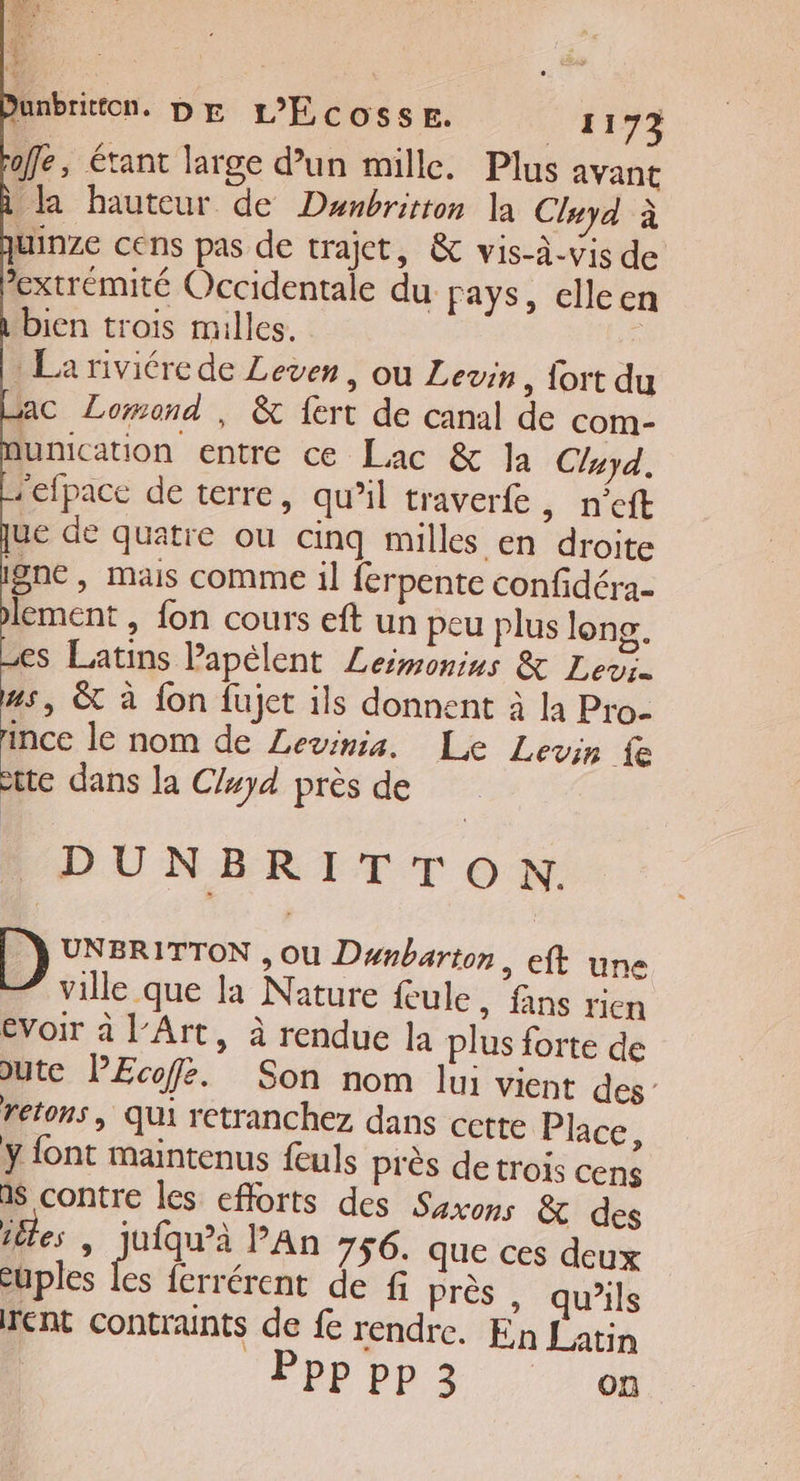 fe, étant large d’un mille. Plus avant la hauteur de Dunbrition la Cluyd à uinze cens pas de trajet, &amp; vis-à-vis de extrémité Occidentale du pays, elleen bien trois milles. ° La riviére de Leven, ou Levin, fort du ac Lomond , &amp; fert de canal de com- dunication entre ce Lac &amp; la Cluyd, refpace de terre, qu’il traverfe , n'eft ue de quatre ou cinq milles en droite igne, mais comme il {erpente confidéra- lement , fon cours eft un peu plus long. es Latins Papélent Lesmonins &amp; Lens. #s, &amp; à fon fujet ils donnent à la Pro- ince le nom de Levinia. Le Levin fe tte dans la C/#yd près de LDUNBRITTON: D) UNBRITTON , Ou Dnbarton, eft une ville que la Nature feule, fans rien evoir à l'Art, à rendue la plus forte de &gt;ute PEcofe. Son nom lui vient des” retons, Qui retranchez dans cette Place, ÿ font maintenus feuls près de trois cens a$ contre les efforts des Savons &amp; des téles | jufqu’à An 756. que ces deux cuples les ferrérent de f près , qu’ils rent contraints de fe rendre. En Latin Ppp pp 3 on