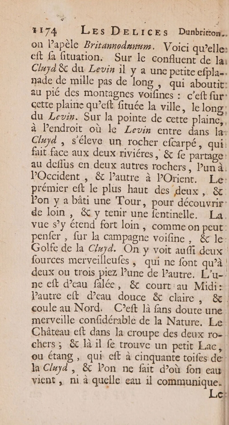 4174 Les DELICESs Dunbritom.. on lapèle Britannodnmum. Voici qu’elle: eft fa fituation. Sur le confluent de la: Cluya &amp; du Levin il y a une petite efpla-. nade de mille pas de long , qui aboutit: au pié des montagnes voifines : c’eft fur” cette plaine qu’eft fituée la ville, le long’ du Levin. Sur la pointe de cette plaune,, à Pendroit où le Levin entre dans la: Cluyd , séleve un rocher cfcarpé, qui. fait face aux deux riviéres , &amp; fe partage au deflus en deux autres rochers, Pun à. POccident , &amp; lautre à POrient. Le: prémier eft le plus haut des deux, &amp; Pon y a bâti une Tour, pour découvrir: de loin , &amp; y tenir une fentinelle. La. vue sy étend fort loin | comme on peut: penfer , fur la campagne voifine , &amp; le: Golfe de la C/uyd. On y voit auffi deux | fources merveilleufes | qui ne font qu’à deux ou trois piez l’une de Pautre. L'u-: ne eft d’eau falée, &amp; court:au Midi: | Pautre eit d’eau douce &amp; claire, &amp;. coule au Nord. C’eft là fans doute une merveille confidérable de la Nature. Le Château eft dans la croupe des deux ro- chers; &amp; là 1l fe trouve un petit Lac, ou étang , qui ct à cinquante toifes de: la Cluyd , &amp; Von ne fait d’où fon eau vient , mi à quelle eau 1l communique.!! Le |