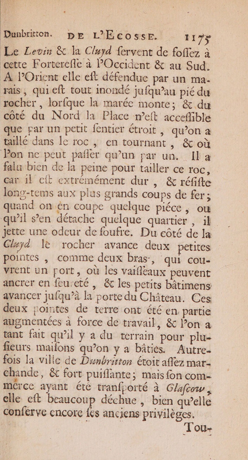 Dunbritton. pr L'Ecosse. I! 75 Le Levin &amp; la Cluyd fervent de foffez à cette Forterefle à POccident &amp; au Sud. À lPOrent elle eft défendue par un ma. ras, quieft tout inondé jufqu’au pié du rocher , lorfque la marée monte; &amp; du coté du Nord la Place meit accefible que par un petit {entier étroit , qu’on a taillé dans le roc , en tournant, &amp; où Pon ne peut pafler qu’un par un. Il a falu bien de la peine pour tailler ce roc, car 1l cit extrémément dur , &amp; réfifte lonc-tems aux plus grands coups de fer; quand on én coupe quelque piéce , ou qu’il s’en détache quelque quartier , il jette une odeur de foufre. Du côté de la Cluyd le rocher avance deux petites pointes |, comme deux bras, qui cou- vrent un port, où les vaifléaux peuvent ancrer en feureté | &amp; les petits bâtimens avancer jufqu’à la porte du Château. Ces deux jointes de terre ont été en partie augmentées à force de travail, &amp; l’on a tant fait qu'il y à du terrain pour plu- fieurs mailons qu’on y a bâties Autre- fois la ville de Denbritton étoit affez mar- chande, &amp; fort puiflante; mais fon com- mérce ayant été tranfporté à Glafow, elle eft beaucoup déchue , bien qu’elle conferve encore {es anciens privilèges. a ! Tou-