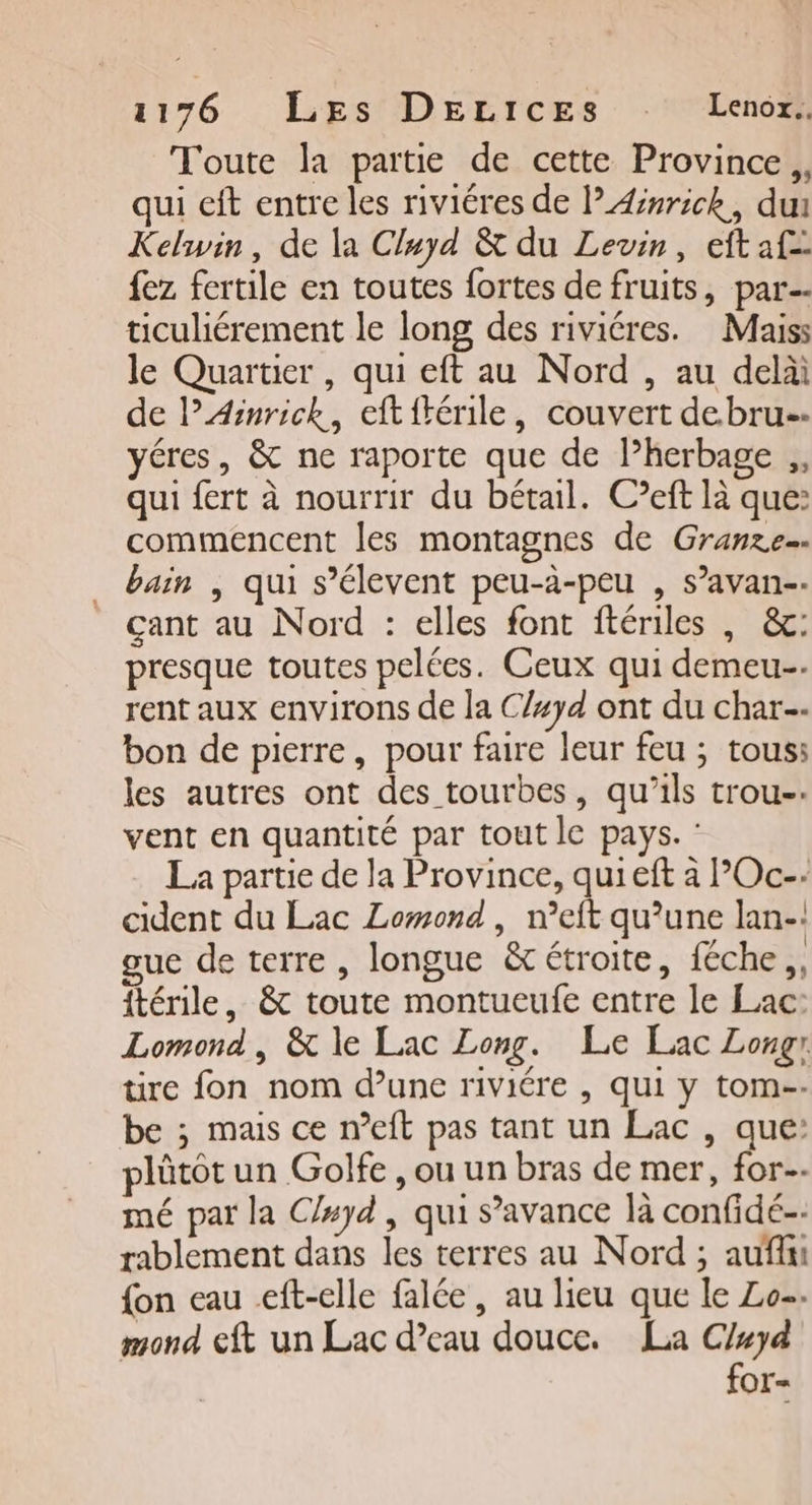 Toute la partie de cette Province, qui eft entre les riviéres de l’Ærrick, du Kelwin, de la Cluyd &amp; du Levin, eftaf= fez fertile en toutes fortes de fruits, par ticuliérement le long des riviéres. Maiss le Quartier , qui eft au Nord , au delà de lAÆinrick, eftftérile, couvert de.bru- yéres, &amp; ne raporte que de lherbage ,, qui fert à nourrir du bétail. C’eft là que: commencent les montagnes de Granze=. bain | qui s’élevent peu-à-peu , s’avan-- çant au Nord : elles font ftériles , &amp;c: presque toutes pelées. Ceux qui demeu-. rent aux environs de la C/#yd ont du char bon de pierre, pour faire leur feu ; tous: les autres ont des tourbes, qu’ils trou-: vent en quantité par tout le pays. : La partie de la Province, quieft à POc-: cident du Lac Lomond , n’eft qu’une lan-! ue de terre, longue &amp; étroite, féche,, ftérile, &amp; toute montueufe entre le Lac: Lomond, &amp; le Lac Long. Le Lac Longr tire fon nom d’une riviére , qui y tom-- be ; mais ce n’eft pas tant un Lac , que: lûütôt un Golfe , ou un bras de mer, for. mé par la C/#yd, qui s’avance là confidé rablement dans les terres au Nord ; auf {on eau eft-elle falée, au lieu que le Lo. mond eft un Lac d’eau douce. La cho OI=