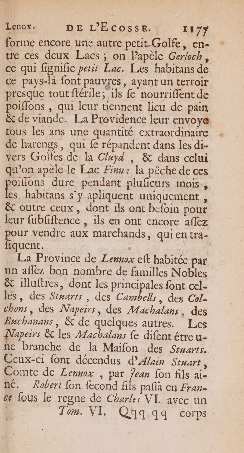 forme encore une autre petit-Golfe, en- tre ces deux Lacs ; on lapèle Gerloch, ce qui fignifie petit Lac. Les habitans de ce pays-là font pauvres, ayant un terroir presque toutftérile; ils f nourriffent de poiflons , qui leur tiennent lieu de pain ê&amp; de viande. La Providence leur envoye tous les ans une quantité extraordinaire de harengs, qui fe répandent dans les di- vers Golfes de la Clxyd , &amp; dans celui qu’on apèle le Lac Fur: la pêche de ces poifions dure pendant plufeurs mois, les. habitans s’y apliquent uniquement , êt outre ceux, dont ils ont befoin pour leur fubfiftence , ils en ont encore aflez pour vendre aux marchands, qui entra- fiquent. | . © La Province de Lemnox cit habitée par un afléz bon nombre de familles Nobles &amp; 1lluftres, dont les principales font cel- lés, des Stwarts , des Cambells, des Col. chons, des Naperrs, des Machalans, des Buchanans , &amp; de quelques autres. Les Napeirs &amp; les Aachalans {e difent être u- ne branche de la Maifon des Stuarts.. Ceux-ci font décendus d'Alain Start, Comte de Lennox , par Jean fon fils ai. né. Robert fon fecond fils pafla en Fran. ce {ous le regne de Charles VI. avec un Tor, VI, Q3q qq corps.