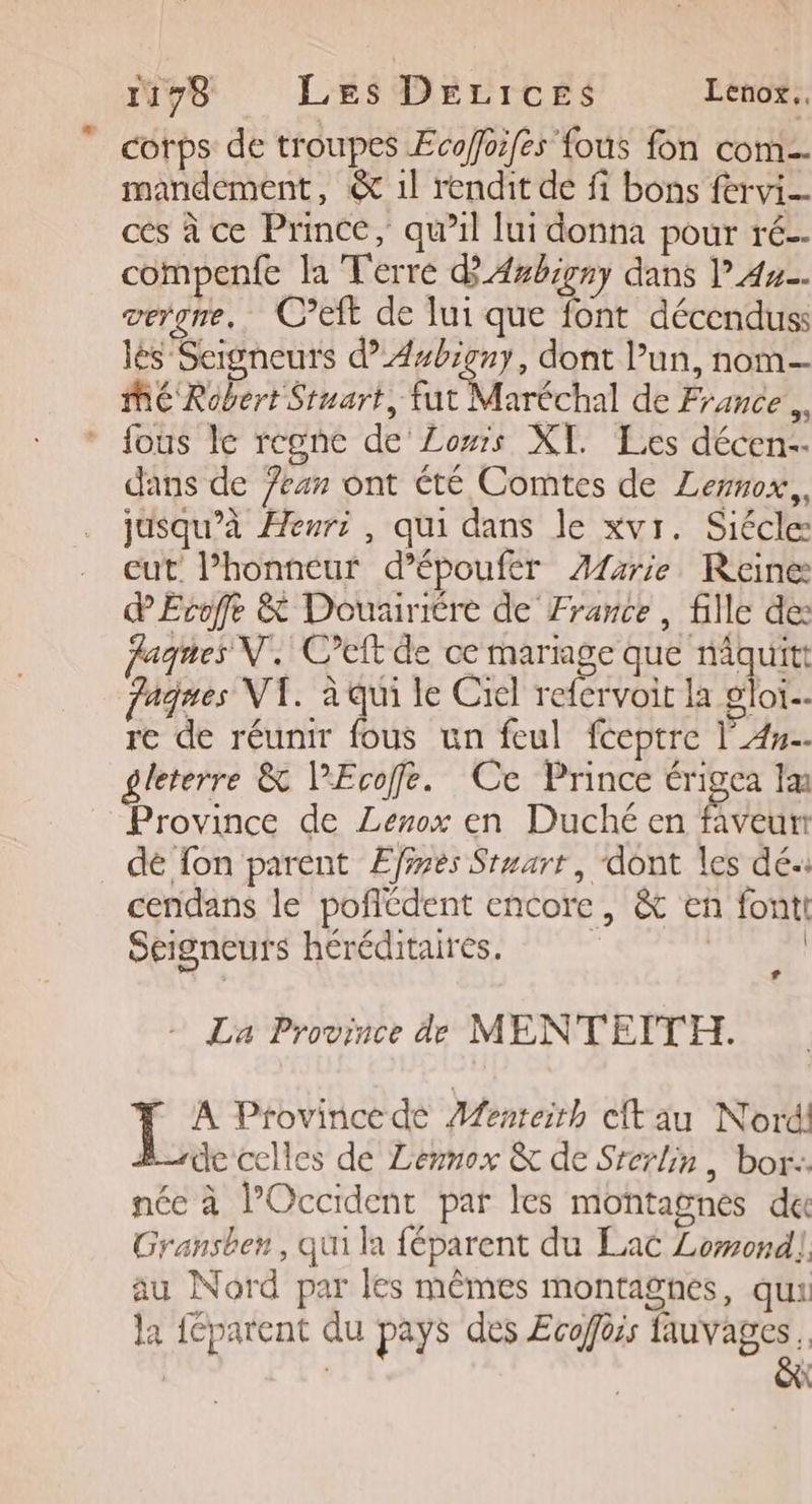 11798 Les Derices Lenox.. corps de troupes Ecoffoifes fous fon com. mandement, &amp; 1l rendit de fi bons fervi- ces à ce Prince, qu’il lui donna pour ré. compenfe la Terre d'Axbirny dans l 42. verge. C’eft de lui que font décenduss lés Seigneurs d”Asbigny, dont l’un, nom— MÉ Robert Stuart, fut Maréchal de France À fous I regnc de Lois XI. Les décen- dans de /ean ont été Comtes de Lemnox,, jusqu’à Henri , qui dans le xvr. Siécle: cut l’honneur d’époufer ÆA1arie Reine dEvoffe &amp; Douiriére de France, fille de: fagnes N. C’eft de ce mariage que nâquitt fagues VT. à qui le Ciel refervoit la gloi… re de réunir fous un feul fceptre l'An. gleterre &amp; l’Ecoffe. Ce Prince érigea lu Province de Lenox en Duché en faveur dé fon parent Efines Stuarr, ‘dont les dé: cendans le poflédent encore, &amp; en fontt Seigneurs héréditaires. | | La La Province de MENTEITH. A Province dé Menteirh clt au Nord! B_de celles de Lemnox &amp; de Srerlin , bor:: née à l'Occident par les montagnes du Gransben, qui la féparent du Lac Lomond!, au Nord par les mêmes montagnes, qua la féparent du pays des Ecoffèis lauvages . X