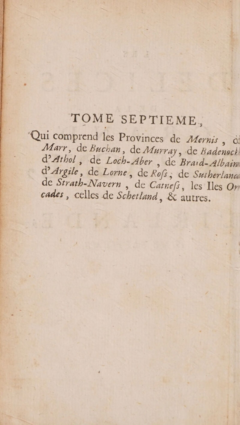 Qui comprend les Provinces de Afernis &gt; là Marr, de Buchan, de Murray, de Badenoec}, d’Athol, de Loch- Aber , de Braid- Albain d'Argile, de Lorne, de Rofs ; de Sstherlana de Strath-Navern , de Catnefs, les Iles On cades , celles de Schetland, &amp; autres.