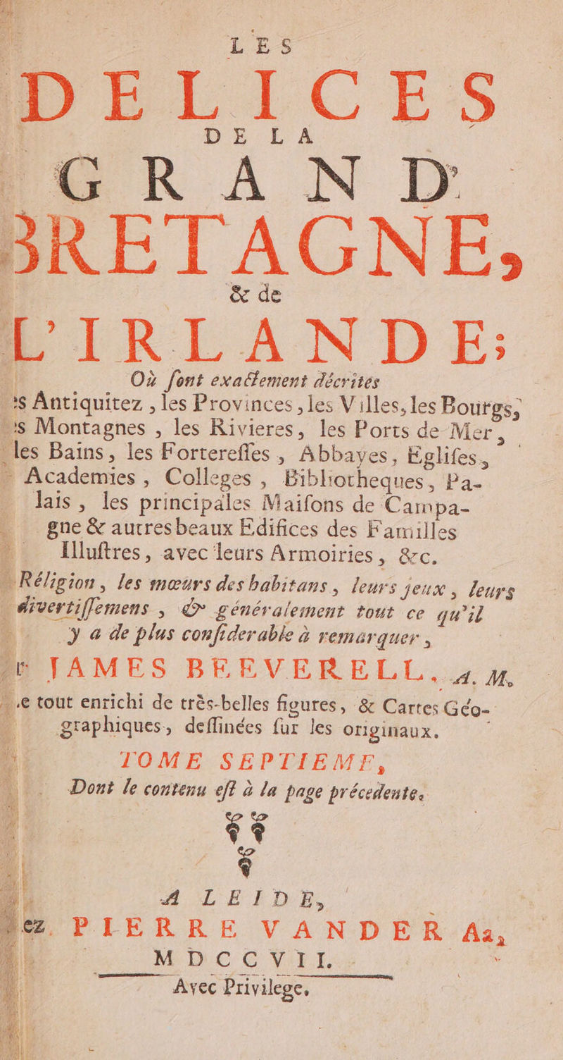 DILICES DE L À 4 1, R À N D &amp; de L'IRLANDE: Où font exatfement décrites is Antiquitez , les Provinces , les Villes, les Boutgs, s Montagnes , les Rivieres, les Ports de Mer , les Bains, les Forterefles , Abbayes, Eglifes, _ Academies , Colleges , Bibliotheques, Pa- Jais, les principales Maifons de Campa- … gne &amp; autresbeaux Edifices des Faruilles Illuftres, avec leurs Armoiries, &amp;c. … Réligion, les mœurs des babitans, leurs Jeux, leurs divertiflemens , &amp; généralement tout ce qu'il 4 } © de plus confiderable à remarquer, | JAMES BERVERELL. 4 4 ..e tout enrichi de très-belles figures, &amp; Cartes Géo- …_ graphiques, deffinées fur les OrIgiNAUx. M TOME SEPTIEME, | Dont le contenu ef à la page précedente, 1 &gt; : ++ Î + 4. A LEIDE, NS PIERRE VANDER A, LE MDCCVII. en “Avec Privilege.