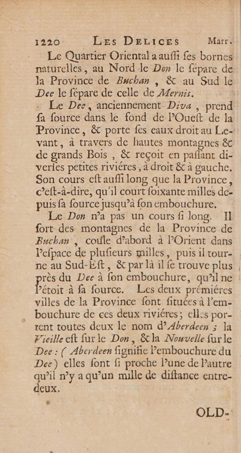 Le Quartier Oriental a auffi fes bornes naturelles, au Nord de Der le fépare de la Province de PBachan , &amp; au Sud le Dee le fépare de celle de Aernis. Le Dee, anciennement Diva , prend fa fource dans le fond de lOueft de la vant, à travers de hautes montagnes &amp; de grands Bois , &amp; reçoit en paflant di- verles petites riviéres , à droit &amp; à gauche. Son cours eft aufli long que la Province, c’eft-à-dire, qu'il court foixante milles de- puis fa fource jusqu’à fon embouchure, Le Don n’a pas un cours fi long. Il fort des montagnes de la Province de PBuchan , coûle d’abord à l'Orient dans Pefpace de plufieurs gulles, puis il tour- rès du Dee à fon embouchure, qu’il ne Péroit à fa fource. Les deux prémiéres villes de la Province font fituées à l’em- bouchure de ces deux riviéres; ell:s por- rent toutes deux le nom d’Aberdeen ; la Vieille eft furle Don, &amp;la Nouvelle fur le Dee : ( Aberdeen fignifie Pembouchure du Dee) elles font fi proche lune de Pautre qu’il n’y a qu’un mille de diftance entre- deux. € |