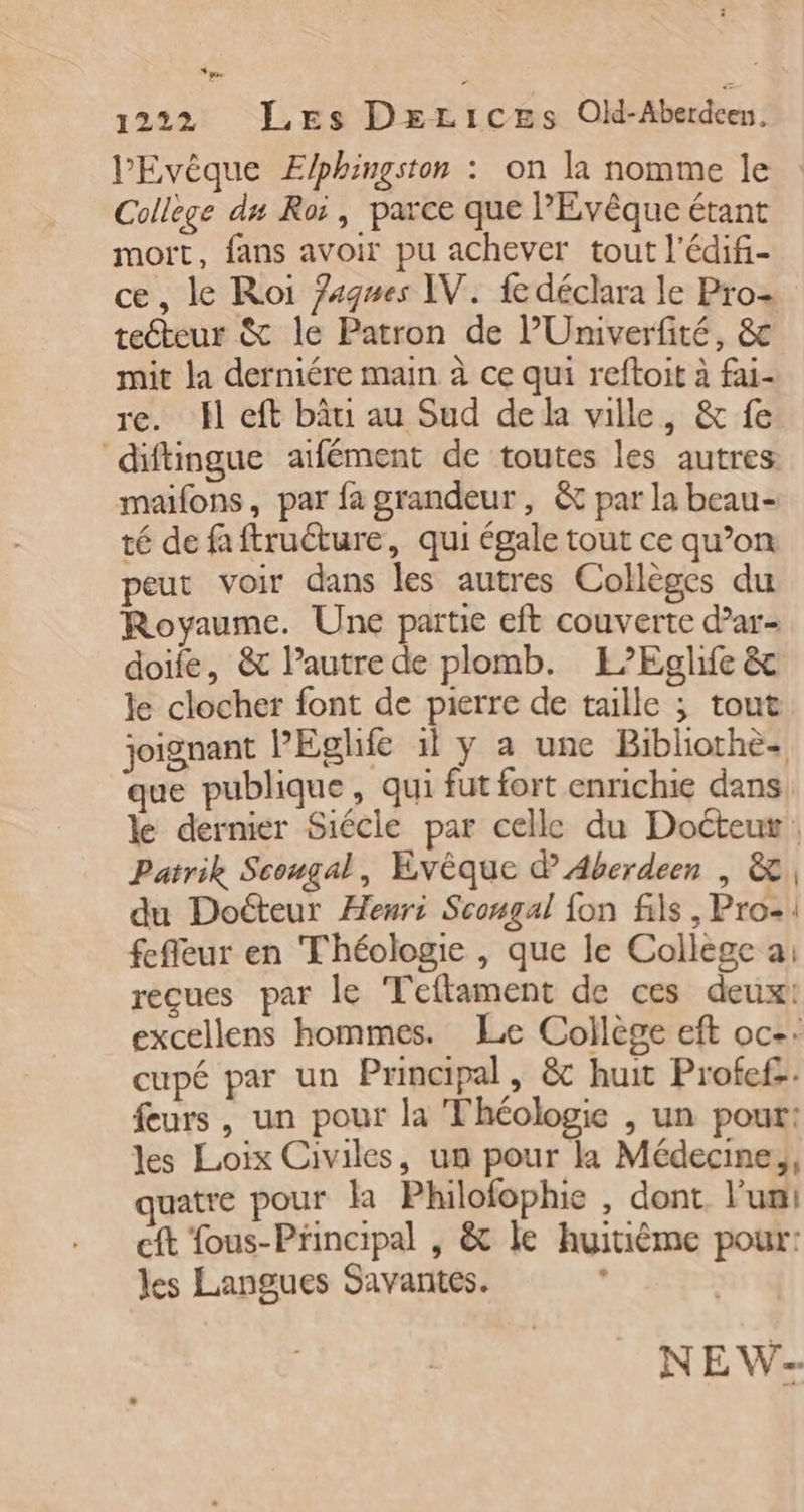 1222 Les DeLices Ol-Aberdcen, PEvêque Elphingston : on la nomme le Collège du Roi, parce que PEvêque étant moït, fans avoir pu achever tout l'édifi- ce, le Roi Zagwes IV. fe déclara le Pro teéteur &amp; le Patron de l'Univerfité, &amp; mit la derniére main à ce qui reftoit à fai- re. Hl eft bâti au Sud de la ville, &amp; fe diftingue atfément de toutes les autres maifons, par fa grandeur, &amp; par la beau- té de faftructure, qui égale tout ce qu’on peut voir dans les autres Collèges du Royaume. Une partie eft couverte dar- doife, &amp; l’autre de plomb. L’Eglife &amp; le clocher font de pierre de taille ; tout joignant PEglfe il y a une Bibliothè- que publique, qui fut fort enrichie dans. le dernier Siécle par celle du Doéteur: Patrik Scougal, Evèque d Aberdeen | &amp; du Doéteur Henri Scongal fon fils, Pro: fefleur en Théologie , que le College a: reçues par le Teftament de ces deux: excellens hommes. Le Collège eft oc: cupé par un Principal, &amp; huit Profef. feurs, un pour la Théologie , un pour: les Loix Civiles, un pour l1 Médecine, quatre pour la Philofophie , dont. l’un! cft fous-Principal , &amp; le huitième pour: les Langues Savantes. NEW-