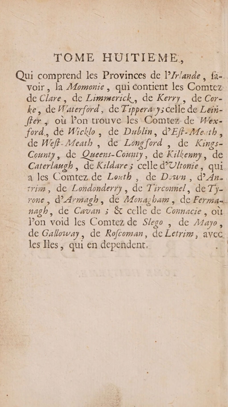 Qui comprend les Provinces de l’Zr/ande , fa. voir, la Aomonie , qui contient les Comtez de Clare, de Limmmerick, de Kerry, de Cor- ke, de Waterford, de Tipperary; celle de Lein- ffer ; où Pon trouve les Comtez- de Wex- ford., dé Wicklo, de Dublin, d'Ef-Meith, de Weff-Meath , de Longford , de Kinçs- County, de Queens-County, de Kilkenny, de Caterlanugh, de Kildare; celle d’Ulronie, qui a les Comtez. de Loxth , de Down, d’An. rrim, de Londonderry, de Tirconnel, de Tj- rone , d’Armagh, de Monasham , de Ferma nagh, de Cavan 3 &amp; celle de Connacie, où Pon void les Comtez de Slego , de Æayo, de Galloway, de Rofcoman, de Letrim, avec. les es, qui en dependent,