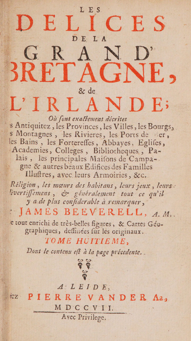 LES DE LA &amp; de Où font exaement décrites S Antiquitez , les Provinces, les Villes , les Bourgs, Academies, Collèges, Bibliotheques , Pa- lis, Îes principales Maifons de Campa-. Illuftres, avec leurs Armoiries, &amp;c. Réligion, les mœurs des babitans, leurs jeux , leurs: Mvertiflemens, &amp; gévéralement tout ce qu’il y a.de plus confiderable à remarquer, : JAMES BEEVERELL, 4m. € tout enrichi de très-belles figures, &amp; Cartes Géo- graphiques, defluices fur les originaux. lOME HUITIEME, Dont le contenu eff à la page précedente. | &gt; $ ee $ 4° LE T'D'E Sn MDCCVIIH. ren marne Avec Privilege.