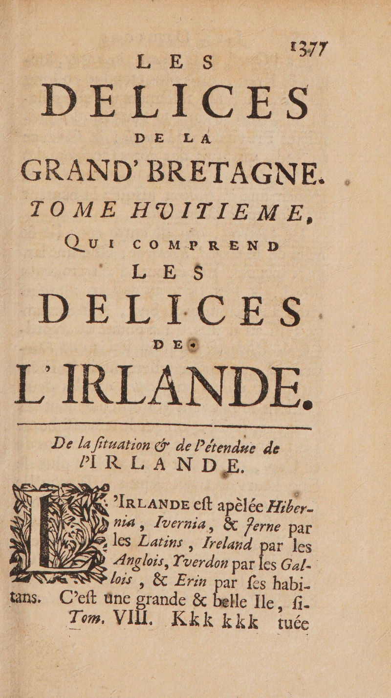 LE. S DELICES GRAND’ BRETAGNE. . TOME HVITIEME, QuI coOoMPREND : | LES HE) E LECES Pere L'IRLANDE. De la Situation @ de Pérendue de 'IR LANDE. M IN RS a + » (KL IRLANDE eft apèlée Hiber- ND) ES \ Da, Luernia, &amp; ferne par NUE les Latins , Ireland par les DEAR Anglois, Tverdon par les Gal- RES lois | &amp; Erin par fes habi. ns. C’eft üne grande &amp; belle Ile li- | Tom, VI. KEK Kkkk tuée