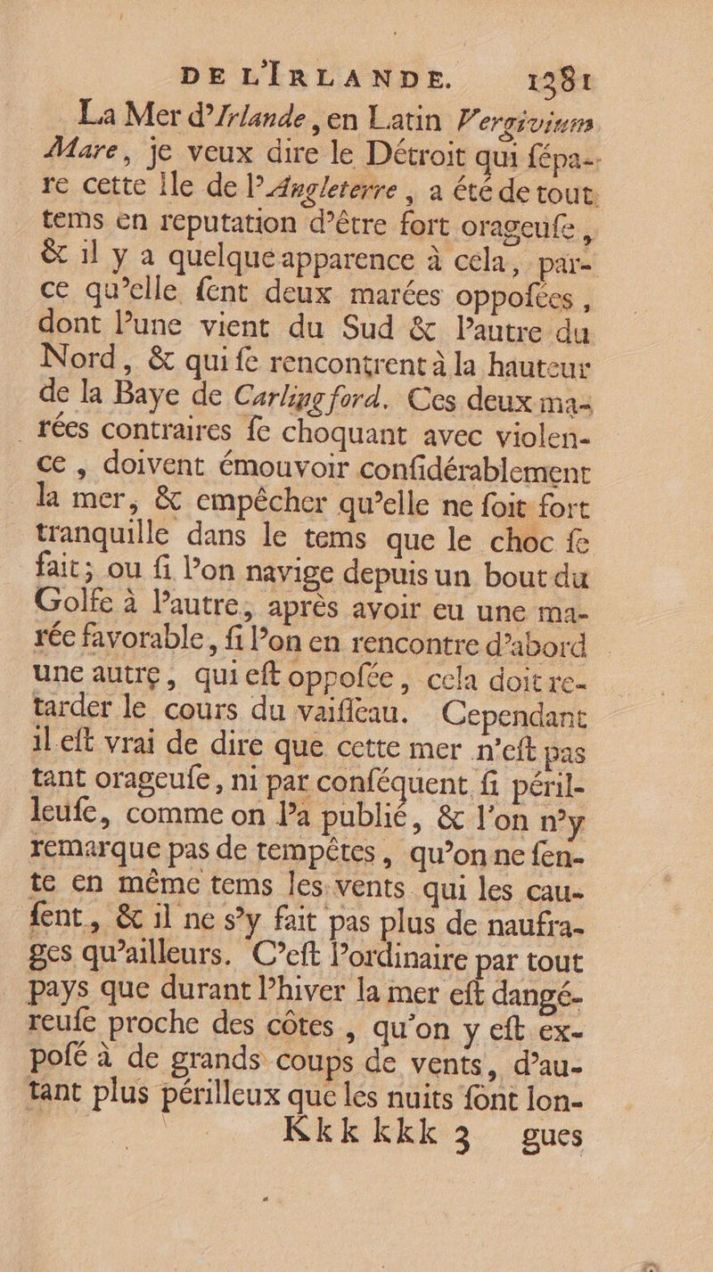 La Mer d’Zrlande ,en Latin P. er gÉ virer Mare, je veux dire le Détroit qui fépa.. re cette Île de l’Axgleterre | a été de tout tems en réputation d’être fort orageufe, &amp; 1l y a quelque apparence à cela, pare ce qu’elle {ent deux marées oppolées , dont l’une vient du Sud &amp; autre du Nord, &amp; quife rencontrent à la hauteur de la Baye de Carling ford. Ces deux ma _rées contraires fe choquant avec violen- ce , doivent émouvoir confidérablement la mer, &amp; empêcher qu’elle ne foit fort tranquille dans le tems que le choc fe fait; ou fi lon navige depuis un bout du Golfe à l’autre, après avoir eu une ma- rée favorable, fi Pon en rencontre d’abord une autre, quieft oppolée, cela doit re- tarder le cours du vaifileau. Cependant ileft vrai de dire que cette mer n'eft pas tant orageufe, ni par conféquent fi péril- leufe, comme on la publié, &amp; l'on ny remarque pas de tempêtes , qu’on ne fen- te en méme tems les vents qui les cau- dent, &amp; il ne sy fait pas plus de naufra- ges qu'ailleurs. Ceft Pordinaire par tout pays que durant l’hiver la mer eft dangé- reufe proche des côtes , qu’on y eft ex- pofé à de grands coups de vents, d’au- tant plus périlleux que les nuits font lon-