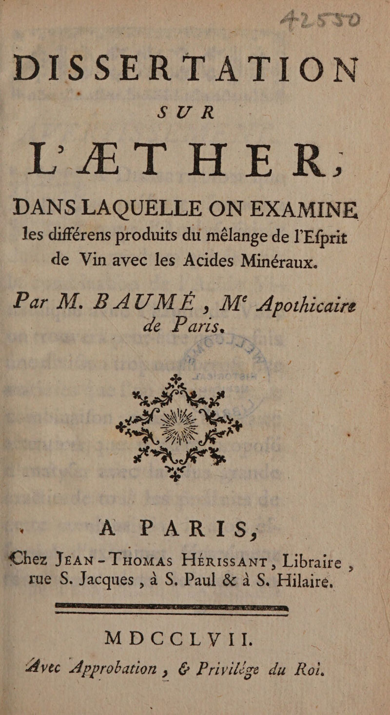DISSERTATION SUR LÆIHER, DANS LAQUELLE ON EXAMINE les différens produits di mêlange de l'Efprit de Vin avec les Acides Minéraux. Par M. BAUME, M Apoihicaire de Pa arts, A LEA PRETILSE DONS EN does À M UN D Cr: el AT 5 LA E LES ne ; RAMRPAA TR UIS Chez Jean - Thowas EIÉRISSANT , Libraire , rue S. Né à S. Paul &amp; à S. (Hiliré, ù
