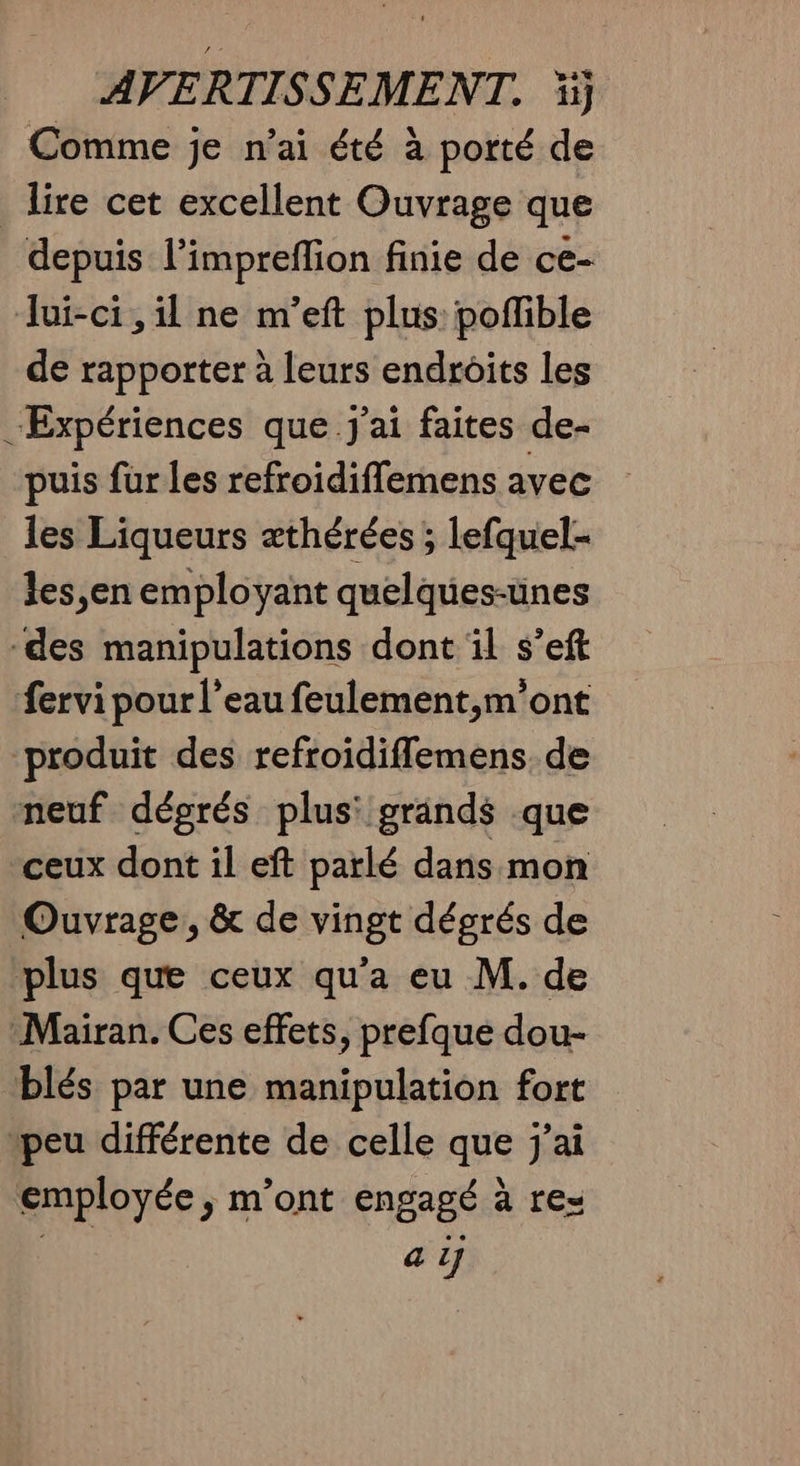 Comme je n’ai été à porté de _ lire cet excellent Ouvrage que depuis l’impreflion finie de ce- lui-ci , il ne m’eft plus: poffible de rapporter à leurs endroits les “Expériences que J'ai faites de- puis fur les refroidiflemens avec les Liqueurs æthérées ; lefquel- les,en employant quelques-ünes des manipulations dont il s’eft fervi pour l’eau feulement,m’ont produit des refroidiflemens de meuf dégrés plus: grands que ceux dont il eft parlé dans mon Ouvrage, & de vingt dégrés de plus que ceux qu'a eu M. de Mairan. Ces effets, prefque dou- blés par une manipulation fort peu différente de celle que j'ai employée, m'ont engagé à re= LR “