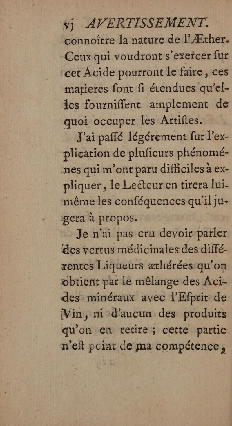 connoître la nature de |’ Æther. Ceux qui voudront s'exefcer fur cet Acide pourront le faire, ces matieres font fi étendues qu'el- es fournifflent amplement de quoi occuper les Artiftes. J'ai paflé légérement fur l'ex- plication de plufieurs phénomé- nes qui m'ont paru difficiles à ex- phases le Leéteur en tirera lui- même les conféquences qui al ju+ gera à Fra pose Je n’ai pas cru devoir-parler des vertus médicinales des diffé- rentes Liqueurs æthérées qu'on obtient par le mêlange des Aci- des minéraux avec l'Efprit de (Vin, ni d'aucun des produits qu’on en retire ; cette partie n'eft poiat Ce ma compétence,