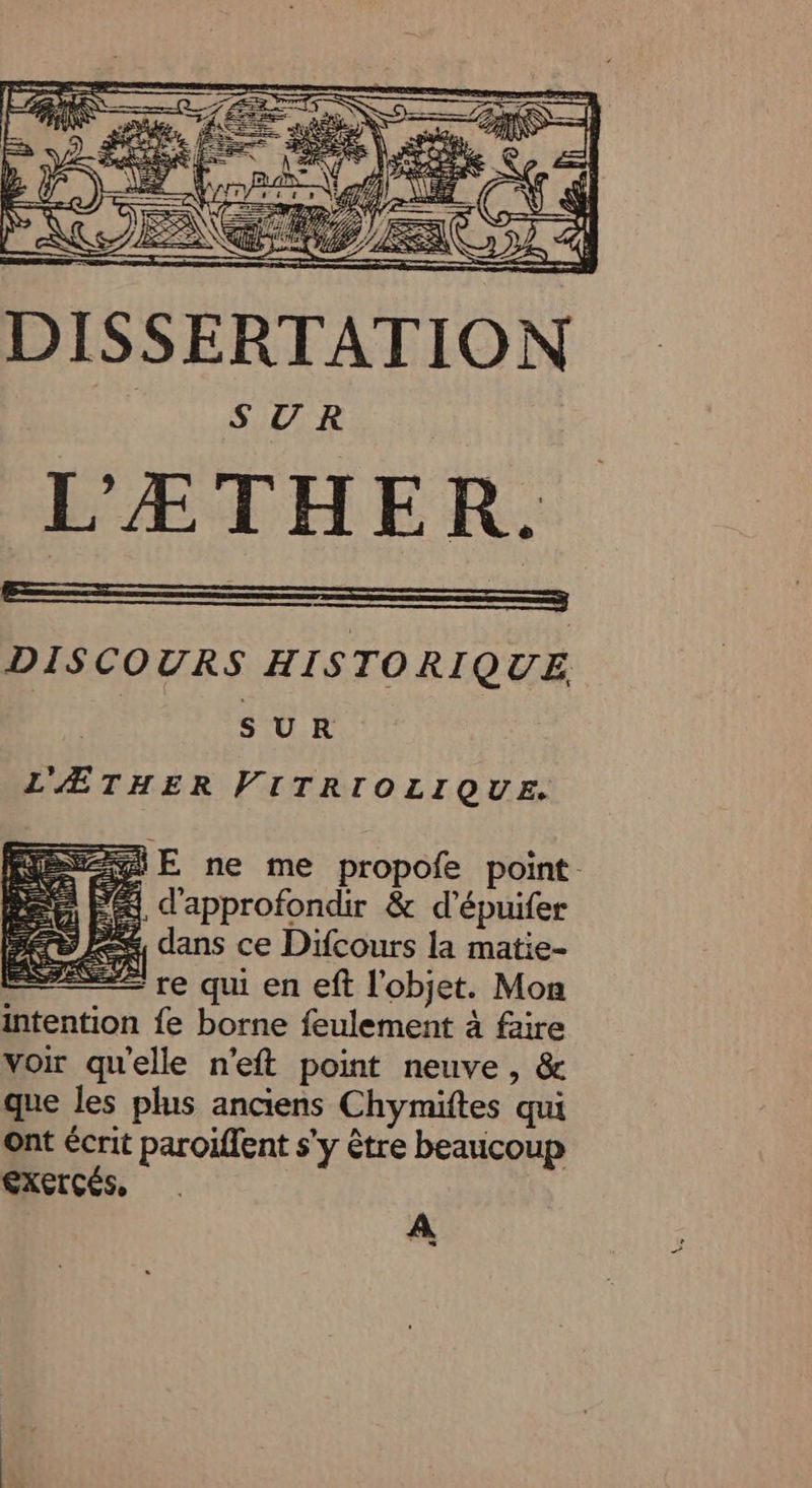 PS p  GA | j À 2 ë ÿ E 2/1 AS /, DISSERTATION SUR | L'ÆTHER. EE ——— DISCOURS HISTORIQUE. L'ÆTHER Das NEA ei E ne me propofe point #4, d'approfondir &amp; d’épuifer 2% dans ce Difcours la matie- - re qui en eft l’objet. Mon fe borne feulement à faire voir qu'elle n'eft point neuve , &amp; que les plus anciens Chymiftes qui ont écrit paroiffent s’y être beaucoup CXETCÉS. A