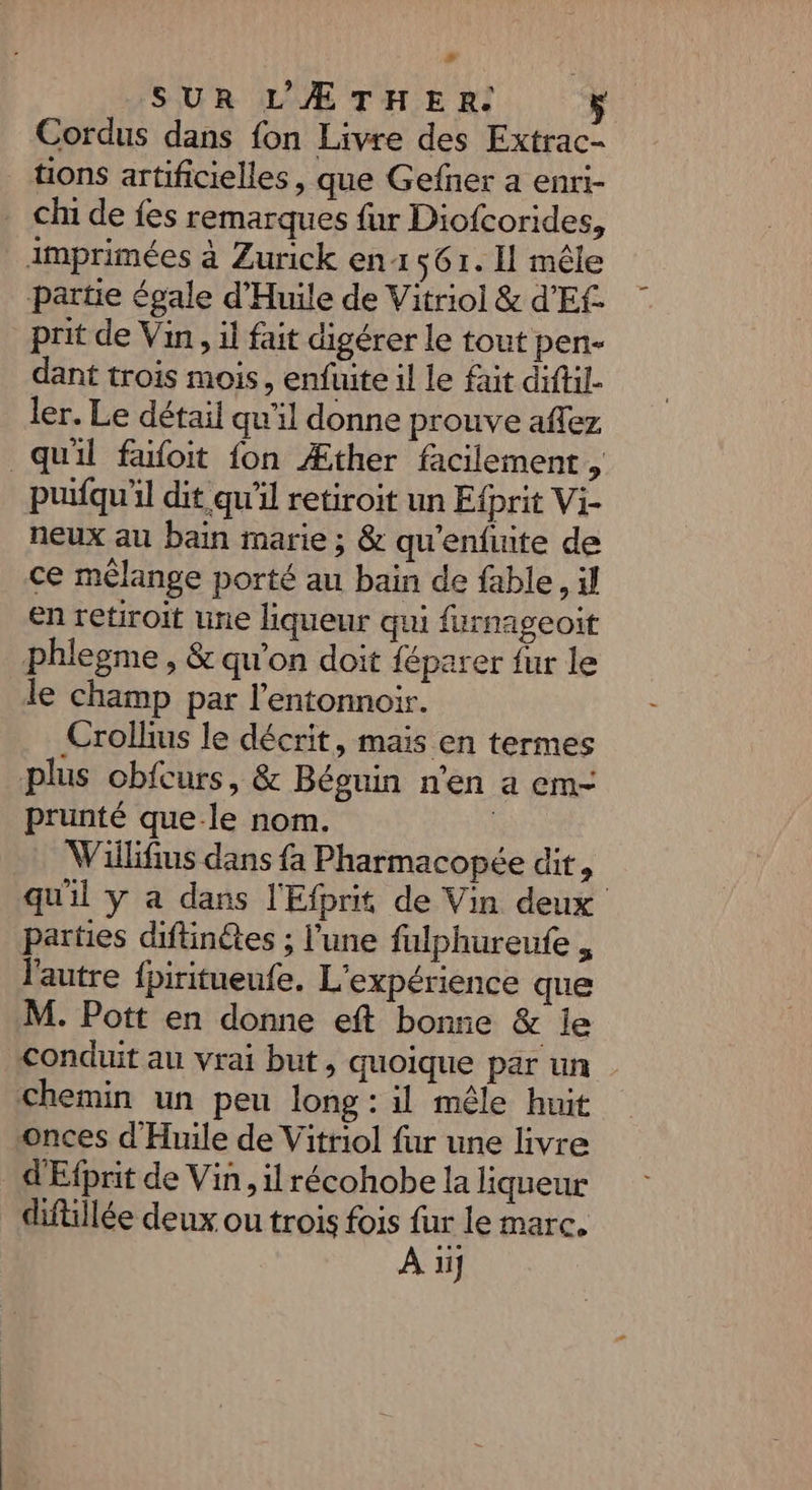 # SUR L’'ÆTHER. Cordus dans fon Livre des Extrac- tions artificielles, que Gefner a enri- . ch de fes remarques fur Diofcorides, imprimées à Zurick en 561. I mêle partie égale d'Huile de Vitriol &amp; d'Ef prit de Vin, il fait digérer le tout pen- dant trois mois, enfuite il le fait diftil- ler. Le détail qu'il donne prouve aflez qu'il faoit fon Æther facilement , puifqu'il dit qu'il retiroit un Efprit Vi- neux au bain marie ; &amp; qu'enfuite de ce mélange porté au bain de fable, il en retiroit une liqueur qui furnageoit phlegme , &amp; qu'on doit féparer fur le le champ par l’entonnoir. Crollius le décrit, mais en termes plus obfcurs, &amp; Béguin n'en a em- prunté que le nom. | VWillifius dans fa Pharmacopée dit, qu'il y a dans l'Efprit de Vin deux parties diftinétes ; l’une fulphureufe , l'autre fpiritueufe. L'expérience que M. Pott en donne eft bonne &amp; le conduit au vrai but, quoique par un chemin un peu long: il mêle huit onces d'Huile de Vitriol fur une livre d'Efprit de Vin, il récohobe la liqueur diftillée deux ou trois fois fur le marc. À ü