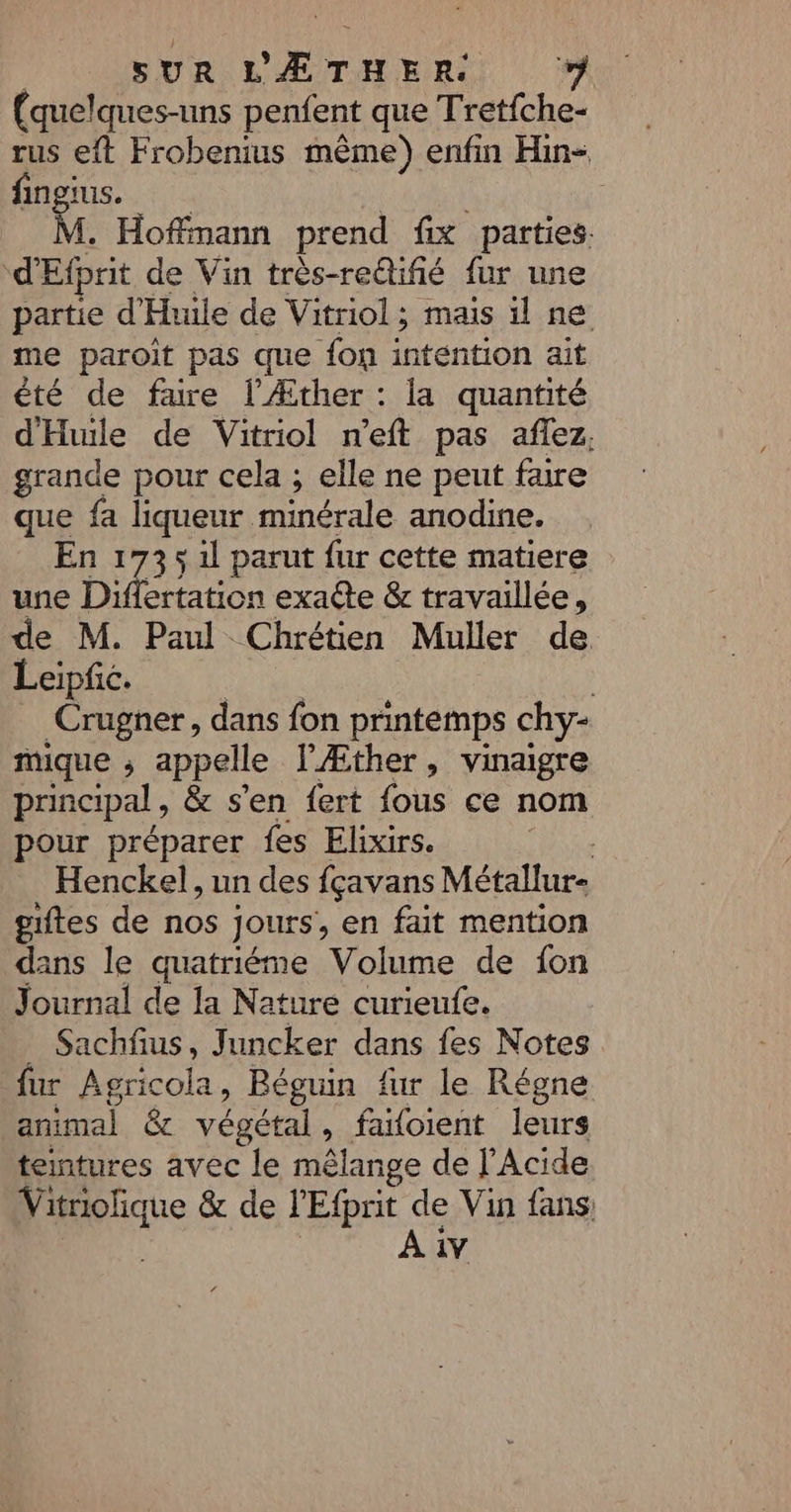(quelques-uns penfent que Tretfche- rus eft Frobenius mème) enfin Hin- fingius. . Hoffmann prend fix parties. d'Efprit de Vin très-reûifié fur une partie d'Huile de Vitriol; mais il ne me paroit pas que fon intention ait été de fure l’Æther : la quantité d'Hule de Vitriol n'eft pas aflez. grande pour cela ; elle ne peut faire es fa Poe minérale anodine. 173 5 1l parut fur cette matiere une a ertation exacte &amp; travaillée, de M. Paul Chrétien Muller de Leipfic. | _Crugner, dans fon printemps chy- mique ; appelle l'Æther, vinaigre principal, &amp; s'en {ert fous ce nom pour préparer fes Elixirs. Re Henckel, un des fçavans Métallur- gites de nos jours, en fait mention dans le quatriéme Volume de {on Journal de la Nature curieufe. Sachfus, Juncker dans fes Notes fur Agricola, Béguin fur le Régne animal &amp; végétal, faloient leurs teintures avec le mêlange de l'Acide Vitriolique &amp; de l'Efprit de Vin fans | A iv