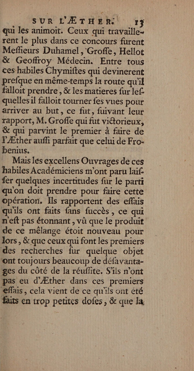 SUR L'ÆTHER 17 qui les animoit. Ceux qui travaille- rent le plus dans ce concours furent Meffeurs Duhamel , Groffe, Hellot &amp; Geoffroy Médecin. Entre tous ces habiles Chymiftes qui devinerent prefque en même-temps la route qu’il falloit prendre , &amp; les matieres fur lef. quelles il falloit tourner fes vues pour arriver au but, ce fut, fuivant leur rapport, M. Groffe qu fut viétorieux, &amp; qui parvint le premier à faire de T'Æther aufli parfait que celui de Fro- benius. _ Maislés excellens Ouvrages de ces habiles Académiciens m'ont paru laif. er quelques incertitudes fur le parti qu'on doit prendre pour faire cette opération. Îls rapportent des eflais qu'ils ont faits fans fuccès, ce qui n'eft pas étonnant , và que le produit de ce mélange étoit nouveau pour lors, &amp; que ceux qui font les premiers des recherches fur quelque objet ‘ont toujours beaucoup de défavanta- ges du côté de la réuflite. S'ils n’ont pas eu d'Æther dans ces premiers effais, cela vient de ce qu'ils ont été faits en trop petites dofes , &amp; que la