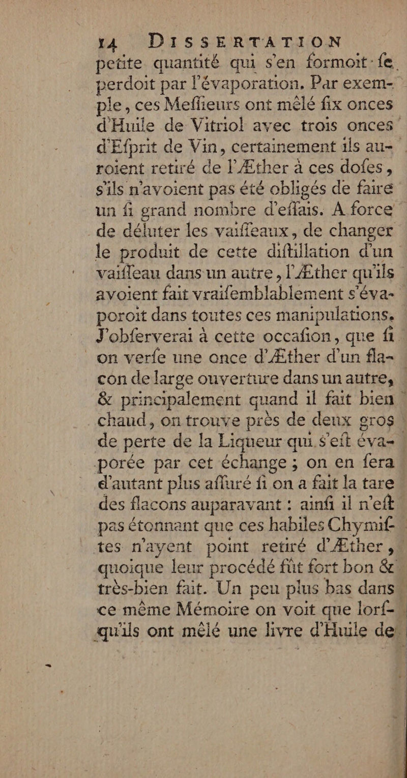 perdoit par l'évaporation, Par exem- pie , ces Melfieurs ont mêlé fix onces roient retiré de l’Æther à ces dofes, s'ils n'avoient pas été obligés de faire un fi grand nombre d'otais. À force de déluter les vaifleaux, de changer le produit de cette diféllation d'un poroit dans toutes ces manipulations. con de large ouverture dans un autre, porée par cet échange ; on en fera d'autant plus affuré a 7 a fait la tare pas étonnant que ces habiles sChymif-