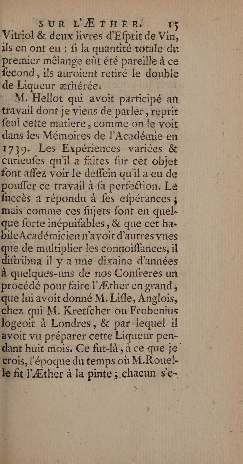 | SUR L'ÆTHERS 1% Vitriol &amp; deux livres d'Efprit de Vin, 1ls en ont eu : fi la quantité totale du premier mêlange eût été pareille à ce fecond , ils auroient retiré le double de Liqueur æthérée. M. Hellot qui avoit participé au travail dont je viens de parler, reprit feui cette matiere, comme on le voit dans les Mémoires de l’Académie en 1739. Les Expériences variées &amp; curieufes qu'il a faites fur cet objet font aflez voir le deffein qu'il a eu de pouffer ce travail à fa perfection. Le fuccès a répondu à fes efpérances ; mais comme ces fujets font en quel- que forte inéprufables, &amp; que cet ha: bileAcadémicienn'avoit d’autres vues que de muitiplier les connoiffances, il diftribna il y a une dixaine d'années à quelques-uns de nos Confreres un procédé pour faré l'Æther en grand, que lui avoit donné M. Lifle, Anglois, chez qui M. Kretfcher ou Frobenius logeoit à Londres, &amp;r par lequel il avoit vu préparer cette Liqueur pen- dant huit mois. Ce fut-là, à ce que je crois, l'époque du temps où M.Roueï- le fit Æther à la pinte; chacun s'e- w.*