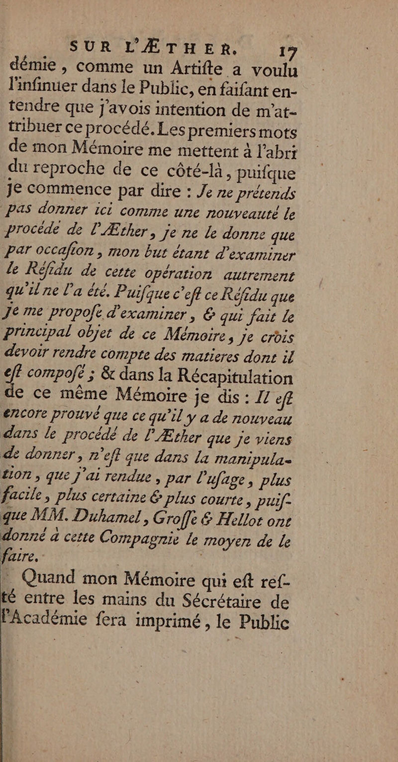 démie , comme un Artifte a voulu linfinuer dans le Public, en faifant en- tendre que j'avois intention de m’at- tribuer ce procédé. Les premiers mots de mon Mémoire me mettent à l'abri du reproche de ce côté-là. puifque Je commence par dire : Je ne prétends Pas donner ici comme une nouveauté le procéde de l'Æther, je ne le donne que Par occafion , mon but étant d'examiner le Réfidu de cette opération autrement qu'il ne l’a été, Puifque c'eff ce Réfidu que Je me propofe d'examiner, &amp; qui fait Le Principal objet de ce Mémoire, je crois devoir rendre compte des matieres dont il eff compofe ; &amp; dans la Récapitulation de ce même Mémoire je dis : Z/ ef£ encore prouvé que ce qu’il y a de nouveau dans le procédé de F Æther que Je viens de donner, n'efl que dans la mnanipula= £ion , que j'ai rendue , par L ’ufage, plus facile, plus certaine € plus courte &gt; PUif- que MM. Duhamel, Groffe &amp; Hellot ont donné à certe Compagnie le noyer de le faire. Quand mon Mémoire qui eft ref- té entre les mains du Sécrétaire de l'Académie fera imprimé, le Public