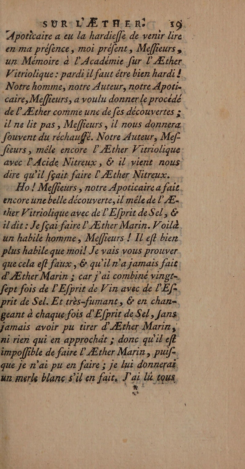 ISYRILAÆTAERST TY Apoticaire a eu la hardieffe devenir Lire. en ma préfence , moi préfent, Meffieurs, un Mémoire a l’Académie fur L'Æther Vitriolique : pardi il faut étre bien hardi ! Notre homme, notre Auteur, notre Apotr. caire, Moeffieurs, a voulu donner de procédé de lÆther comme une de fes découvertes ». il ne lit pas , Meffieurs , il nous donnera Jouvent du réchauffe. Notre Auteur, Mef- feeurs, mêle encore l'Æther V icriolique. avec l'Acide Nitreux , 6 il vient nous: dire qu'il fçair faire | Æther Nitreux. Ho ! Meffieurs ; notre Apoticaire a fare. encore une belle découverte, il mêle de LÆ- ther Vitriolique avec de l'Efprit de S ed, 6 dit : Je fçaifaire l Æther Marin. Voile. ur habile homme, Meffreurs ! Il eff bien plus habileque moi! Je vais vous prouver que cela ef? faux , € qu ira jamais fai dÆther Marin ; car j'ai combine vingt. fepe fois de L'Efprit de Vin avec de l'Ef*. prit de Sel. Er srès-fumant, 6 en chan=, geant &amp; chaque:fois d'Efprit de Sel, fans jamais avoir pu tirer d’ Æther Marins ni rien qui en approchät ; donc qu'ilefl impoffible de faire L Æther Marin, puifs. que Je n'ai pu en faire ; je lui donnerai un merle blanc s'il en fair, J'ai lé. tous LS «4