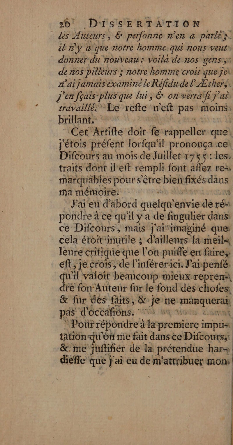 ds Auteurs, € perfonne n'en a parlé rs. il n'y à que notre homme. qui nous veur® donner du nouveau: voila de nos gens:,v de nos pillèurs ; nôtre homme croit que je\ n’aijamais examine le Réfidu de PÆthers. | j'enfçais-plus que lui, 6 on verraifij! J'ai travaillés Le refte n'eft pe moins: brillant. Cet Artifte doit fe rappeller que jétois préfent lorfqu'il prononça cer Difcours au mois de Juillet 1755: les: traits dont il ef remph {ont affez res marquäbles pour s'être DA fixés dans ma mémoire. 3 J'ai eu d'abord guette envie de rés pondre à ce qu'il y a de fingulier dans ce Difcours, mais j'ai ‘imaginé ques cela étoit: utile à d’ailleurs la meiïla leure critique que T on puifle en faire eft, je crois, de l’inférerici. Jai penié. qu'il valoit beaucoup mieux reprens\ dfé fon‘ Auteur fur le fond des chofes, &amp; für dés faits, &amp; je ne er pas d'écédfiôns. ss ma ‘ Poùr répondre à la première impui | tation con me fait dans ce Difcours;: &amp;.me juftifiér de la prétendue har+ diefle « que j'ai eu de m'attribuer mon | |
