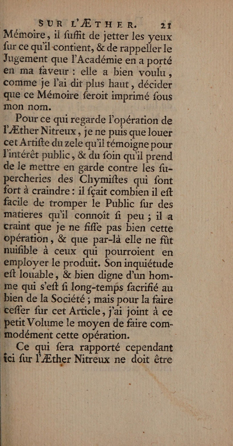 Mémoire , il fuffit de jetter les yeux fur ce qu'il-contient, &amp; de rappeller le Jugement que l’Académie en a porté en ma faveur : elle a bien voulu, comme je l'ai dit plus haut, décider que ce Mémoire feroit imprimé fous mon nom. … Pour ce qui regarde l'opération de l'Æther Nitreux, je ne puis que louer cet Artifte du zele qu’il témoigne pour l'intérêt public, &amp; du foin qu'il prend de le mettre en garde contre les fu- percheries des Chymiftes qui font fort à craindre: il {çait combien il eft facile de tromper le Public fur des matieres qu'il connoît fi peu ; il a craint que je ne fifle pas bien cette opération, &amp; que par-là elle ne fût nufible à ceux qui pourroient en employer le produit. Son inquiétude eft louable, &amp; bien digne d’un hom- .me qui s'eft fi long-temps facrifié au bien de la Société ; mais pour la faire cefler fur cet Article, j'ai joint à ce petit Volume le moyen de faire com- modément cette opération. RP Ce qui fera rapporté cependant ci fur l'Æther Nitreux ne doit être
