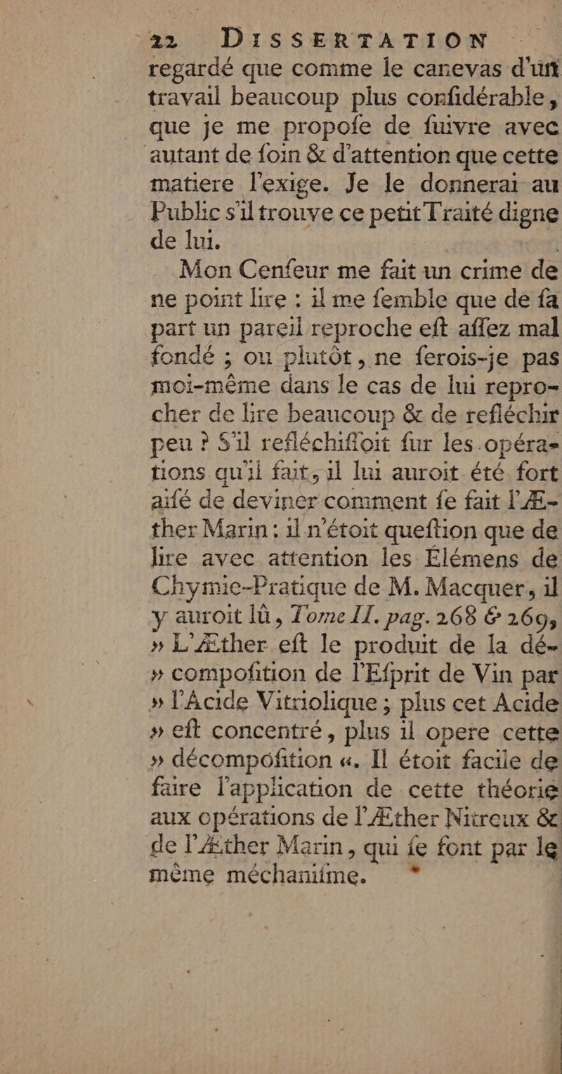 regardé que comme Îe canevas d'un travail beaucoup plus corfidérable, _ que je me propole de fuivre avec autant de foin &amp; d'attention que cette matiere l'exige. Je le donnerai au Public s'iltrouve ce pEAtEENS digne de lui. Mon Cenfeur me fait un crime de ne point lire : il me femble que de fa part un pareil reproche eft aflez mal fondé ; ou plutôt, ne ferois-je pas moi-même dans le cas de lui repro- cher de lire beaucoup &amp; de refléchw peu ? S'il refléchifloit fur les opéra tions quil fat, 1l lu auroit été fort alé de deviner comment fe fait l Æ- ther Marin : 1l n'étoit queftion que de lire avec attention les Élémens de Chynmic-Pratique de M. Macquer, il y auroit Ià, Tone II. pag. 268 &amp; 169, » L'Æther eft le produit de la dé- » compoñition de l'Efprit de Vin par » l'Acide Vitriolique ; plus cet Acide » eit concentré, plus il opere cette » décompofition «. Il étoit facile de fare l'application de cette théorie aux opérations de l'Æther Nitreux &amp; de l’Æther Marin, qui ie font par le même bHiniie,