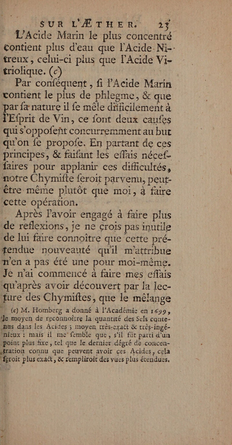 L’Acide Marin le plus concentré Contient plus d'eau que l’Acide.Ni-- treux, celui-ci plus que l’Acide Vi- triolique. (c) | _ Par conféquent , fi l’Acide Marin contient le plus de phlegme, &amp; que ar {a nature il fe mêle dicilément à d FE Efprit de Vin, ce font deux caufes qui s'oppofeñt concurremment au but qu'on {e propoie. En partant de ces principes, &amp; farfant les eflais nécef. faires pour applanir ces difficultés, notre C hymifte {eroit parv enu, peut- être même plutôt que moi, à faire cette opération. Après l'avoir engagé à faire plus de reflexions, je ne crois pas inutile de lui fre connoître que cette pré- tendue nouveauté qu'il m'attribue n'en a pas été une pour moi-même. Je n'ai commencé à faire mes cflais qu'après avoir découvert par la lec- fure des Chymiftes, que le mêlange (c) M. Homberg a donné à l’Académie en 1699, e moyen de reconnoirre la quantité des Sels cante- Aus dass les Acides ; moyen rrès-exaét &amp; trés-ingé- nieux : mais il me'femble que, s'il fût parti d’un point plus fixe , tel que le dernier dépré de concen- sration connu que peuvent avoir ces Acides, cela fgroit plus exact, &amp; rempliroit des vues plus étendues,