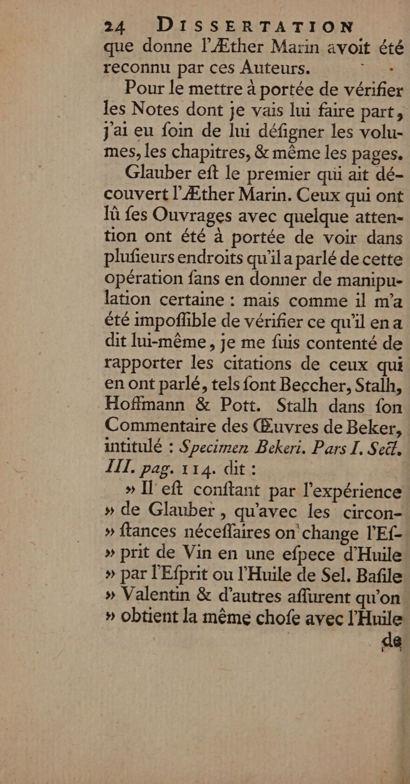 que donne l’Æther Marin avoit été reconnu par ces Auteurs. ‘rss Pour le mettre à portée de vérifier les Notes dont je vais lui faire part, J'ai eu foin de lui défigner les volu- mes, les chapitres, &amp; même les pages. Glauber eft le premier qui ait dé- couvert l’Æther Marin. Ceux qui ont 1 fes Ouvrages avec quelque atten- tion ont été à portée de voir dans plufieurs endroits qu'il a parlé de cette opération fans en donner de manipu- lation certaine : mais comme il m’a été impoffble de vérifier ce qu'il ena dit lui-même, je me fis contenté de rapporter les citations de ceux qui en ont parlé, tels font Beccher, Stalh, Hoffmann &amp; Pott. Stalh dans fon Commentaire des Œuvres de Beker, intitulé : Specimen Bekeri. Pars I. Seët, III. pag. 114. dit : | » Il eft conftant par l'expérience » de Glauber , qu'avec les circon- » ftances néceflaires on change l'Ef- » prit de Vin en une efpece d'Huile » par l'Efprit ou l'Huile de Sel. Bafile » Valentin &amp; d’autres aflurent qu’on. » obtient la même chofe avec l’'Huile de