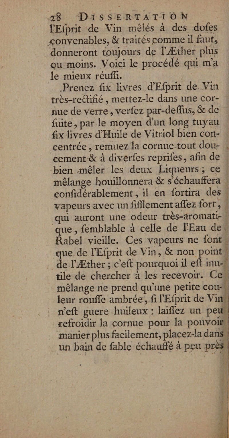 TEfprit de Vin mêlés à des dofes convenables, &amp; traités comme il faut, donneront toujours de l’Æther plus ou moins. Voici le procédé qui ma le mieux réufñ. Prenez fix livres d'Efprit de. Vin très-retifé , mettez-le dans une cor- nue de verre, verfez par-deflus, &amp; de fuite, par le moyen d'un long tuyau fix livres d’'Huile de Vitriol bien con- centrée, remuez la cornue-tout dou- à cement &amp; à diverfes reprifes, afin de bien mêler les deux Liqueurs; ce mêlange houillonnera &amp; s'échauffera confidérablement , il en fortira des» vapeurs avec un fifflement aflez fort, # qui auront une odeur très-aromati-\ que, femblable à celle de l'Eau des Rabel vieille. Ces vapeurs ne fonts que de l'Efprit de Vin, &amp; non points de l’Æther ; c'eft pourquoi il eft inu-# tile de chercher à les recevoir. Ces mêlange ne prend qu'une petite cou-M leur roufle ambrée, fi l'Efprit de Vin n'eft guere huileux : laiflez un peu, refroidir la cornue pour la pouvois manier plus facilement, placez-la dans