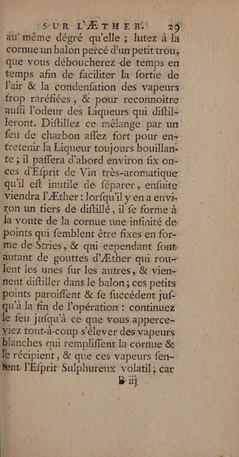 aw même dégré qu'elle ; lutez à la cornue un balon percé d'un petit trou; que vous déboucherez de temps en temps afin de faciliter la fortie de l'air &amp; la condenfation des vapeurs trop raréfiées, &amp; pour reconnoître aufli l'odeur des Liqueurs qui diftil- leront. Diflillez ce: mêlange par un feu de charbon aflez fort pour en tretenir la Liqueur toujours bouillan: te ; 1l paflera d’abord environ fix on- ces d'Efprit de Vin très-aromatique qu'il eft inutile de féparer, enfuite viendra l'Æther : loriqu'il y en a envi- ron un tiers dé diftillé, il fe forme la voute de la cornue une infinité de points qui femblent être fixes en for- me deStries, &amp; qmi-cependant font: autant de gouttes d'Æther qui rou- lent ies unes fur les autres, &amp; vien- nent diftiller dans le balon; ces petits ponts paroïflent &amp; fe fuccédent juf- qu'à la fin de l'opération : continuez le feu jniqu'à ce. que vous apperce- viez tout-ä-coup s'élever des vapeurs blanches qui rempliflent la cornue &amp; le récipient, &amp; que ces vapeurs {en- fent l'Eprit Sulphureux volatil; car Bu {