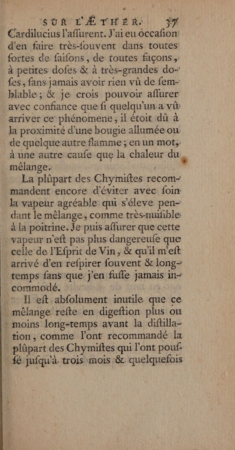 | SUR L'ÆTHER: ÿ# Cardilucius laflurent. J'ai eu occafon: d'en faire très-fouvent dans toutes fortes de faïfons , de toutes façons , à petites does &amp; à très-grandes do- fes, fans jamais avoir rien vü de fem- blable; &amp; je crois pouvoir aflurer avec confiance que:fi quelqu'un.a vû ‘arriver ce’ phénomene ; il étoit dû à la proximité d’une bougie allumée ou: de quelque autre flamme ; en un mot; à une autre caufe que la chaleur du mêlange. ti Se : …… La plûüpart des Chymiftes recom- mandent encore d'éviter avec foin: Ja vapeur agréable qu s'éleve pen- dant le mêlange, comme très-mufible: à la poitrine. Je puis affurer que cette … vapeur n'eft pas plus dangereule que celle de l’'Efprit de Vin, &amp; qu'il m'eft arrivé d'en refpirer fouvent &amp; long- temps fans que j'en fufle jamais in _ commodé. à &gt; * Ï eft abfolument inutile que ce . mêlange refte en digeftion plus où * moins long-temps avant la diftilla- tion, comme l'ont recommandé la . plpart des Chymiftes qui l'ont pouf. | fé jufqu'à. trois mois &amp; quelquefois “ LA