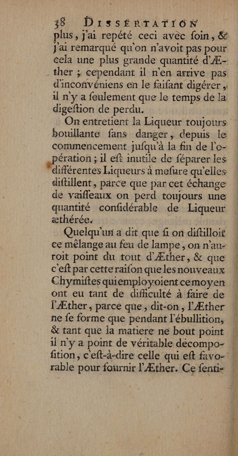 plus, j'ai repété ceci avèc foin, & J'ai remarqué qu'on n’avoit pas pour éela une plus grande quantité d'Æ- -ther ; cependant il n’en arrive pas d'incoñvéniens en le faifant digérer , il n'y a feulement que le temps de la digeftion de perdu. On entretient la Liqueur toujours boullante fans danger, depuis le commencement jufqu’à la fin de l'o- pération ;.1l eft inutile de féparer les différentes Liqueurs à mefure qu'elles diftillent, parce que par cet échange de vafleaux on perd toujours une quantité confidérable de Liqueur æthérée. | Quelqu'un a dit que fi on diftlloit ce mélange au feu de lampe , on n’au- roit point du tout d’Æther, & que c'eft par cette raïfon que lesnonveaux Chymiftes quiemployoientcemoyen ont eu tant de difficulté à faire de lÆther, parce que, dit-on, l'Æther ñe fe forme que pendant l’ébullition, & tant que la matiere ne bout point il n’y a point de véritable décompo- : fition, c'eft-à-dire celle qui eft favo- rable pour fournir l'Æther. Ce fentis