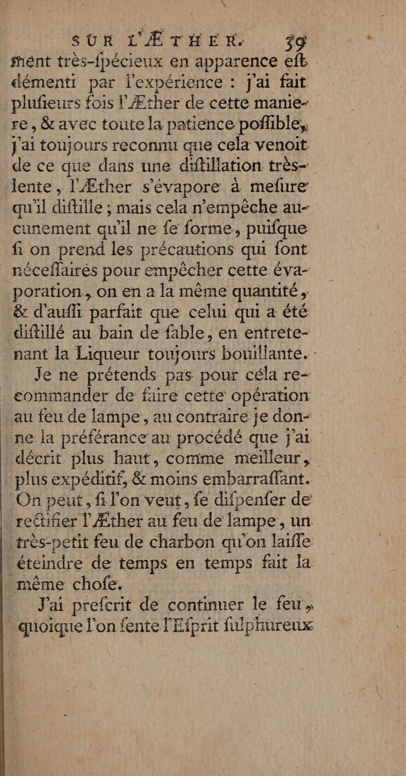 X SUR L'ÆÉTHEX +9 fént très-fpécieux en apparence eft démenti par l'expérience : j'ai fait plufieurs fois lÆther de cette manie- re , &amp; avec toute la patience poñfible;, jai toujours reconnu que cela venoit de ce que dans une difiliation très qu'il diflille : mais cela n'empèche au- cunement qu'il ne fe forme, puifque fi on prend les précautions qui font néceflairés pour empêcher cette éva- poration., on en a la même quantité &gt; &amp; d'aufi parfait que cehu qui a été nant la Liqueur toujours bouillante. : Je ne prétends pas pour céla re- commander de faire cette opération au feu de lampe, au contraire je don ne la préférance au procédé que j'ai plus expéditif, &amp; moins embarraflant. On peut , fi l'on veut, fe difpenfer de rettifer l'Æther au feu de lampe , un éteindre de temps en temps fait la J'ai prefcrit de continuer le few,